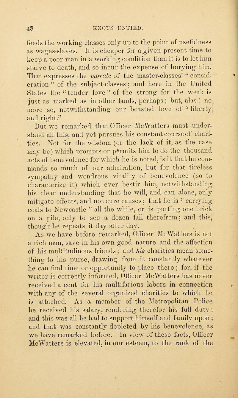 .feeds the working classes only up to the point of usefulness as wages-slaves. It is cheaper for a^given present time to keep a poor man in a working condition than it is to let him starve to death, and so incur the expense of burying him. That expresses the morale of the master-classes'  consid- eration  of the subject-classes ; and here in the United States the  tender love  of the strong for the weak is just as marked as in other lands, perhaps; but, alas ! no more so, notwithstanding our boasted love of '' liberty and ria:ht. But we remarked that Officer McWatters must under- stand all this, and yet pursues his constant course of chari- ties. Not for the wisdom (or the lack of it, as the case may be) which prompts or permits him to do the thousand acts of benevolence for which he is noted, is it that he com- mands so much of our admiration, but for that tireless sympathy and wondrous vitality of benevolence (so to characterize it) which ever bestir him, notwithstanding his clear understanding that he will, and can alone, only mitigate effects, and not cure causes ; that he is '' carrying- coals to Newcastle  all the while, or is putting one brick on a pile, only to see a dozen fall therefrom; and this, though he repeats it day after day. As we have before remarked, Officer McWatters is not a rich man, save in his own good nature and the affection of his multitudinous friends; and his charities mean some- thing to his purse, drawing from it constantly whatever he can find time or opportunity to place there ; for, if the writer is correctly informed. Officer McWatters has never received a cent for his multifarious labors in connection with any of the several organized charities to which he is attached. As a member of the Metropolitan Police he received his salary, rendering therefor his full duty; and this was all he had to support himself and family upon ; and that was constantly depleted by his benevolence, as we have remarked before. In view of these facts. Officer McWatters is elevated, in our esteem, to the rank of the