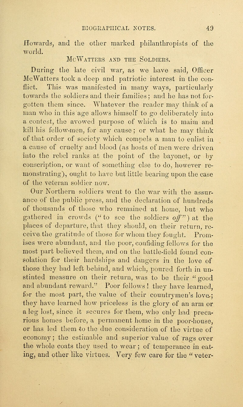 Howards, and tlie other marked philanthropists of the world. McWatters and the Soldiers. During the late civil war, as we have said. Officer McWatters took a deep and patriotic interest in the con- flict. This was manifested in many ways, particularly towards the soldiers and their families ; and he has not for- gotten them since. Whatever the reader may think of a man who in this age allows himself to go deliberately into a contest, the avowed purpose of which is to maim and kill his fellow-men, for any cause; or what he may think of that order of society which compels a man to enlist in a cause of cruelty and blood (as hosts of men were driven into the rebel ranks at the point of the bayonet, or by conscription, or want of something else to do, however re- monstrating), ought to have but little bearing upon the case of the veteran soldier now. Our Northern soldiers went to the war with the assur- ance of the public press, and the declaration of hundreds of thousands of those who remained at home, but who gathered in crowds ('Ho see the soldiers ojf) at the places of departure, that they should, on their return, re- ceive the gratitude of those for whom they fought. Prom- ises were abundant, and the poor, confiding fellows for the most part believed them, and on the battle-field found con- solation for their hardships and dangers in the love of those they had left behind, and which, poured forth in un- stinted measure on their return, was to be their  good and abundant reward. Poor fellows ! tliey have learned, for tlie most part, the value of their countrymen's love,; they have learned how priceless is the glory of an arm or a leg lost, since it secures for them, who only had preca- rious homes before, a permanent home in the poor-house, or has led them to the due consideration of the virtue of economy; the estimable and superior value of rags over the whole coats they used to wear; of temperance in eat- ing, and other like virtues. Very fev/ care for the  veter-