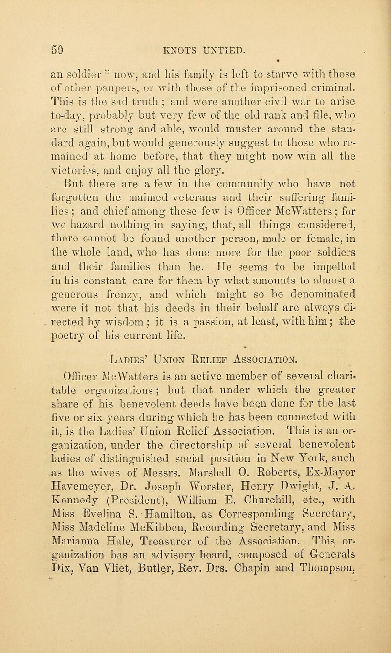 an soldier  now, and his family is left to starve with those of other paupers, or with those of the imprisoned criminal. This is the sad truth ; and were another civil war to arise to-day, probably but very few of the old rank and file, who are still strong and able, would muster around the stan- dard again, but would generously suggest to those who re- mained at home before, that they might now win all the victories, and enjoy all the glory. But there are a few in the community who have not forgotten tlie maimed veterans and their suffering fami- lies ; and chief among these few is Officer McWatters; for we hazard nothing in saying, that, all things considered, there cannot be found another person, male or female, in the whole land, who has done more for the poor soldiers and their families than lie. He seems to be impelled in his constant care for them by what amounts to almost a generous frenzy, and which might so be denominated were it not that his deeds in their behalf are always di- rected by wisdom ; it is a passion, at least, with him; the ■poetry of his current life. Ladies' Union Relief Association. Officer McWatters is an active member of seveial chari- table organizations ; but that under which the greater share of his benevolent deeds have been done for the last five or six- years during which he has been connected with it, is the Ladies' Union Relief Association. This is an or- ganization, under the directorship of several benevolent ladies of distinguished social position in New York, such vas the wives of Messrs. Marshall 0. Roberts, Ex-Mayor Havemeyer, Dr. Joseph Worster, Henry Dwight, J. A. Kennedy (President), William E. Churchill, etc., with Miss Evelina S. Hamilton, as Corresponding Secretary, Miss Madeline McKibben, Recording Secretary, and Miss Marianna Hale, Treasurer of the Association. This or- ganization has an advisory board, composed of Generals Dix, Van Vliet, Butler, Rev. Drs. Chapin and Thompson,