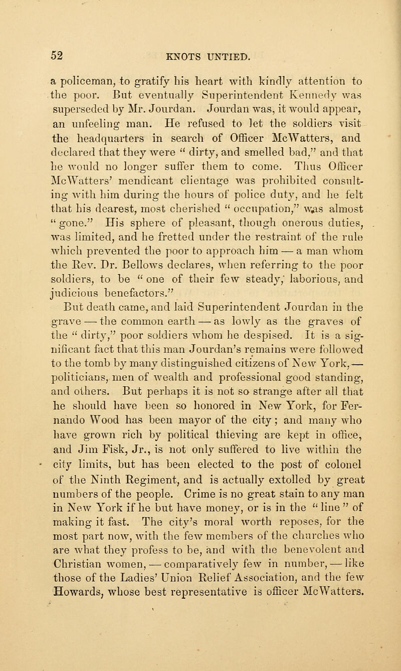 a policeman, to gratify his heart with kindly attention to the poor. But eventually Superintendent Kennedy was superseded by Mr. Jourdan. Jourdan was, it would appear, an unfeeling man. He refused to let the soldiers visit the headquarters in search of Officer McWatters, and declared that they were  dirty, and smelled bad, and that he would no longer suffer them to come. Thus Officer McWatters' mendicant clientage was prohibited consult- ing with him during the hours of police duty, and he felt that his dearest, most cherished  occupation, w^s almost  gone. His sphere of pleasant, though onerous duties, was limited, and he fretted under the restraint of the rule which prevented the poor to approach him — a man whom the Rev. Dr. Bellows declares, when referring to the poor soldiers, to be  one of their few steady,' laborious, and judicious benefactors. But death came, and laid Superintendent Jourdan in the grave — the common earth — as lowly as the graves of the  dirty, poor soldiers whom he despised. It is a sig- nificant fact that this man Jourdan's remains were followed to the tomb by many distinguished citizens of New York,— politicians, men of wealth and professional good standing, and others. But perhaps it is not so strange after all that he should have been so honored in New York, for Fer- nando Wood has been mayor of the city; and many who have grown rich by political thieving are kept in office, and Jim Fisk, Jr., is not only suffered to live within the city limits, but has been elected to the post of colonel of the Ninth Regiment, and is actually extolled by great numbers of the people. Crime is no great stain to any man in New York if he but have money, or is in the  line  of making it fast. The city's moral worth reposes, for the most part now, with the few members of the churches who are what they profess to be, and with the benevolent and Christian women, — comparatively few in number, — like those of the Ladies' Union Relief Association, and the few Howards, whose best representative is officer McWatters.