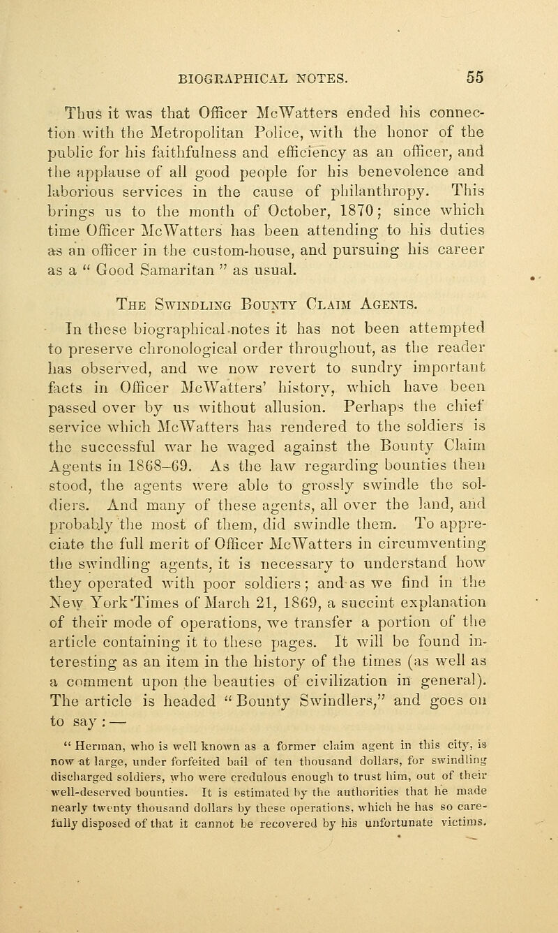 Thus it was that Officer McWatters ended his connec- tion with the Metropolitan Police, with the honor of the public for his faithfulness and efficiency as an officer, and the applause of all good people for his benevolence and laborious services in the cause of philanthropy. This brings us to the month of October, 1870; since which time Officer McWatters has been attending to his duties as an officer in the custom-house, and pursuing his career as a  Good Samaritan  as usual. The Swindling Bounty Claim Agents. In these biographical-notes it has not been attempted to preserve chronological order throughout, as the reader has observed, and we now revert to sundry important facts in Officer McWatters' history, which have been passed over by us without allusion. Perhaps the chief service which McWatters has rendered to the soldiers is the successful war he waged against the Bounty Claim Agents in 1868-69. As the law regarding bounties then stood, the agents were able to grossly swindle the sol- diers. And many of these agents, all over the land, arid probably the most of them, did swindle them. To appre- ciate the full merit of Officer McWatters in circumventing the swindling agents, it is necessary to understand how they operated with poor soldiers; and as we find in the Ne^y York Times of March 21, 1869, a succint explanation of their mode of operations, we transfer a portion of the article containing it to these pages. It will be found in- teresting as an item in the history of the times (as well as a comment upon the beauties of civilization in general). The article is headed •' Bounty Swindlers, and goes on to say : —  Herman, who is well known as a former claim agent in tins city, is now at large, under forfeited bail of ten tliousand dollars, for swindling discharged soldiers, who were credulous enougli to trust him, out of their well-deserved bounties. It is estimated by the authorities that he made nearly twenty thousand dollars by these operations, which he has so care- fully disposed of that it cannot be recovered by his unfortunate victims.