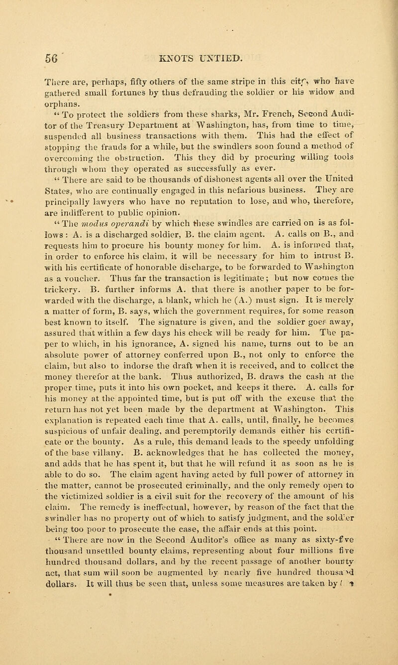 There are, perhaps, fifty others of the same stripe in this citf, who have gathered small fortunes by thus defrauding the soldier or his widow and orphans.  To protect the soldiers from these sharks, Mr. French, Second Audi- tor of the Treasury Department at Washington, has, from time to time, suspended all business transactions with them. This had the eifect of stopping the frauds for a while, but the swindlers soon found a method of overcoming the obstruction. This they did by procuring willing tools tln-ough whom they operated as successfully as ever.  There are said to be thousands of dishonest agents all over the United States, who are continually engaged in this nefarious business. They are principally lawyers who have no reputation to lose, and who, therefore, are indiiFerent to public opinion.  Tiie modus operandi by which these swindles are carried on is as fol- lows : A. is a discharged soldier, B. the claim agent. A. calls on B., and requests him to procure his bounty money for him. A. is informed that, in order to enforce his claim, it will be necessary for him to intrust B. with his certificate of honorable discharge, to be forwarded to Wa.«hington as a voucher. Thus far the transaction is legitimate; but now comes the trickery. B. further informs A. that there is another paper to be for- warded with the discharge, a blank, which he (A.) must sign. It is merely a matter of form, B. says, which the government requires, for some reason best known to itself. The signature is given, and the soldier goer- away, assured that within a few days his check will be ready for him. The pa- per to which, in his ignorance, A. signed his name, turns out to be an absolute power of attorney conferred upon B., not only to enforne the claim, but also to indorse the draft when it is received, and to coUf ct the money therefor at the bank. Thus authorized, B. draws the cash at the proper time, puts it into his own pocket, and keeps it there. A. calls for his money at the appointed time, but is put off with the excuse tha.^ the return has not yet been made by the department at Washington. This explanation is repeated each time that A. calls, until, finally, he becomes suspicious of unfair dealing, and peremptorily demands either his certifi- cate or the bounty. As a rule, this demand leads to the speedy unfolding of the base villany. B. acknowledges that he has collected the money, and adds tliat he has spent it, but that he will refund it as soon as he is able to do so. The claim agent having acted by full power of attorney in the matter, cannot be prosecuted criminally, and the only remedy open to the victimized soldier is a civil suit for the recovery of tlie amount of his . claim. The remedy is ineffectual, however, by reason of the fact that the swindler lias no property out of which to satisfy judgment, and the sold'.er being too poor to prosecute the case, tlie affair ends at this point,  There are now in the Second Auditors office as many as sixty-f ve thousand unsettled bounty claims, representing about four millions five hundred thousand dollars, and by the recent passage of another bounty act, that sum will soon be augmented by nearly five hundred thousa'»d dollars. It will thus be seen that, unless some measures are taken by f t