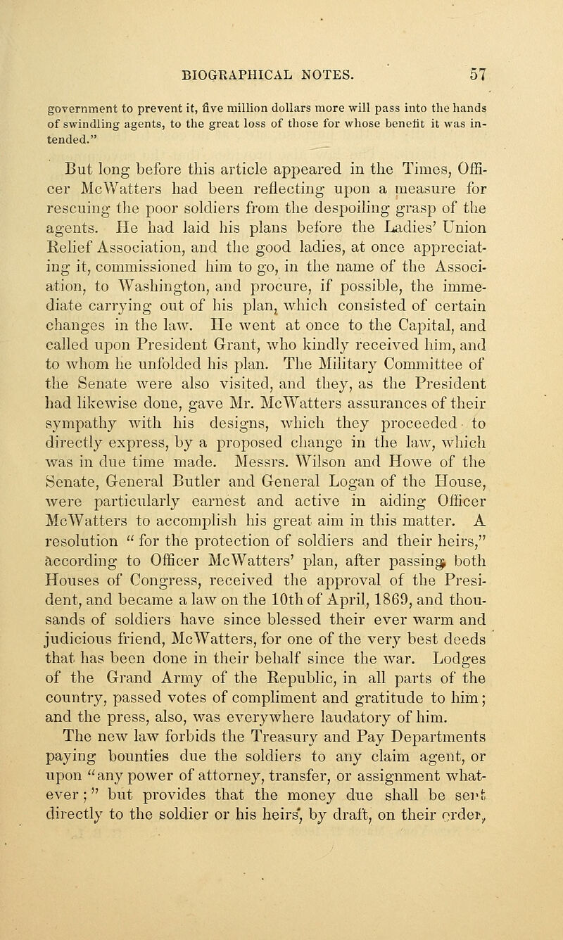 government to prevent it, five million dollars more will pass into the hands of swindling agents, to the great loss of those for whose benefit it was in- tended. But long before this article appeared in the Times, OfS- cer McWatters had been reflecting upon a measure for rescuing the poor soldiers from the despoiling grasp of the agents. He had laid his plans before the Ladies' Union Relief Association, and the good ladies, at once appreciat- ing it, commissioned him to go, in the name of the Associ- ation, to Washington, and procure, if possible, the imme- diate carrying out of his plaUj which consisted of certain changes in the law. He went at once to the Capital, and called upon President Grant, who kindly received him, and to whom he unfolded his plan. The Military Committee of the Senate were also visited, and they, as the President had likewise done, gave Mr. McWatters assurances of their sympathy with his designs, which they proceeded ■ to directly express, by a proposed change in the la^v, which was in due time made. Messrs. Wilson and Howe of the Senate, G-eneral Butler and General Logan of the House, were particularly earnest and active in aiding Officer McWatters to accomplish his great aim in this matter. A resolution  for the protection of soldiers and their heirs, according to Officer McWatters' plan, after passing^ both Houses of Congress, received the approval of the Presi- dent, and became a law on the 10th of April, 1869, and thou- sands of soldiers have since blessed their ever warm and judicious friend, McWatters, for one of the very best deeds that has been done in their behalf since the war. Lodges of the Grand Army of the Republic, in all parts of the country, passed votes of compliment and gratitude to him; and the press, also, was everywhere laudatory of him. The new law forbids the Treasury and Pay Departments paying bounties due the soldiers to any claim agent, or upon *'any power of attorney, transfer, or assignment what- ever ;  but provides that the money due shall be sei't directly to the soldier or his heirs* by draft, on their order^