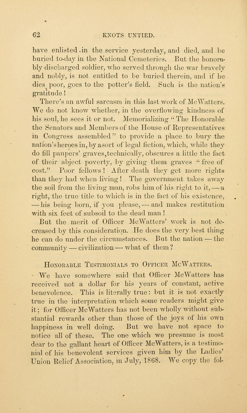 have enlisted .in the service yesterday, and died, and be buried to-day in the National Cemeteries. But the honora- bly discharged soldier, who served through the war bravely and nobly, is not entitled to be buried therein, and if he dies poor, goes to the potter's field. Such is the nation's gratitude! There's an awful sarcasm in this last work of McWatters. We do not know whether, in the overflowing kindness of his soul, he sees it or not. Memorializing  The Honorable the Senators and Members of the House of Representatives in Congress assembled to provide a place to bury the nation'sheroesiujby asort of legal fiction, which, while they do fill paupers' graves,technically, obscures a little the fact of their abject poverty, by giving them graves ■ free of cost. Poor fellows ! After death they get more rights than they had when living! The government takes away the soil from the living man, robs him of his right to it, — a right, the true title to which is in the fact of his existence, — his being born, if you please, — and makes restitution with six feet of subsoil to the dead man ! But the merit of Officer McWatters' work is not de- creased by this consideration. He does the very best thing- he can do under the circumstances. But the nation — the community — civilization — what of them ? Honorable Testimonials to Officer McWatters. • We have somewhere said that Officer McWatters has received not a dollar for his years of constant, active benevolence. This is literally true: hut it is not exactly true in the interpretation which some readers might give it; for Officer McWatters has not been wholly without sub- stantial rewards other than those of the joys of his own happiness in well doing. But we have not space to notice all of these. The one which we presume is most dear to the gallant heart of Officer McWatters, is a testimo- nial of his benevolent services given him by the Ladies' Union Relief Association, in July, 1868. We copy the fol-