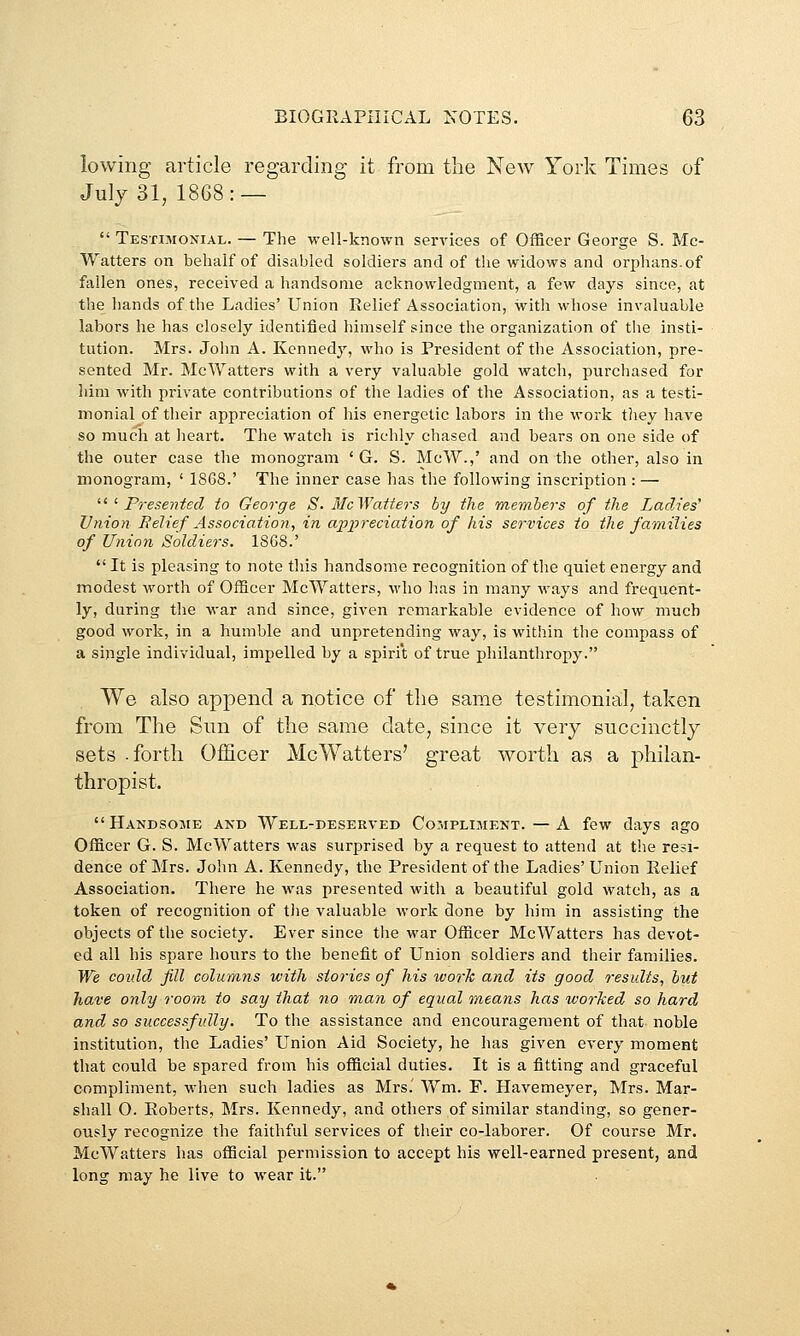 lowing article regarding it from the New York Times of July 31, 1868: —  TESxmoNiAL. — The vrell-known services of Officer George S. Mc- Watters on behalf of disabled soldiers and of the widows and orphans, of fallen ones, received a handsome acknowledgment, a few days since, at the hands of the Ladies' Union Relief Association, with whose invaluable labors he has closely identified himself since the organization of tlie insti- tution. Mrs. John A. Kennedy, who is President of the Association, pre- sented Mr. McWatters with a very valuable gold watch, purchased for him with private contributions of the ladies of the Association, as a testi- monial of their appreciation of his energetic labors in the work tliey have so much at heart. The watch is richly chased and bears on one side of the outer case the monogram ' G. S. McW.,' and on the other, also in monogram, ' 1SG8.' The inner case has the following inscription : — ^^'■ Presented to George S. McWatters by the members of the Ladies' Union Relief Association, in ap-preciation of his services to the families of Union Soldiers. 1868.'  It is pleasing to note this handsome recognition of the quiet energy and modest worth of Officer McWatters, who has in many ways and frequent- ly, during the war and since, given remarkable evidence of how much good work, in a humble and unpretending way, is within the compass of a single individual, impelled by a spirit of true philanthropy. We also append a notice of the same testimonial, taken from The Sun of the same date, since it very succinctly sets .forth OfHcer McWatters' great worth as a philan- thropist.  Handsojie and Well-deserved Compliment. — A few days ago Officer G. S. McWatters was surprised by a request to attend at the resi- dence of Mrs. John A. Kennedy, the President of the Ladies' Union Relief Association. There he was presented with a beautiful gold watch, as a token of recognition of tiie valuable Avork done by him in assisting the objects of the society. Ever since the war Officer McWatters has devot- ed all his spare hours to the benefit of Union soldiers and their families. We could fill columns with sioj-ics of his work and its good results, but have only room to say that no man of equal means has worked so hard and so successfully. To the assistance and encouragement of that noble institution, the Ladies' Union Aid Society, he has given every moment that could be spared from his official duties. It is a fitting and graceful compliment, when such ladies as Mrs. Wm. F. Havemeyer, Mrs. Mar- shall 0. Roberts, Mrs. Kennedy, and others of similar standing, so gener- ously recognize the faithful services of their co-laborer. Of course Mr. McWatters has official permission to accept his well-earned present, and long may he live to wear it.