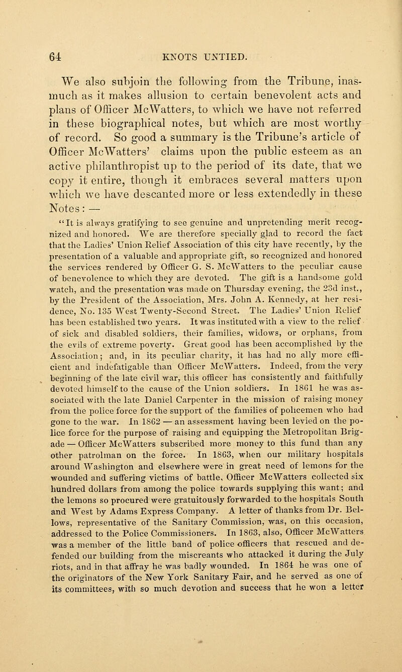 We also subjoin tlie following from the Tribune, inas- much as it makes allusion to certain benevolent acts and plans of Of3Scer McWatters, to which we have not referred in these biographical notes, but which are most worthy of record. So good a summary is the Tribune's article of OfiScer McWatters' claims upon the public esteem as an active philanthropist up to the period of its date, that wo copy it entire, though it embraces several matters upon which we have descanted more or less extendedly in these Notes: — It is always gratifying to see genuine and unpretending merit recog- nized and honored. We are therefore specially glad to record the fact that the Ladies' Union Eelief Association of this city have recently, by the presentation of a valuable and appropriate gift, so recognized and honored the services rendered by Officer G. S. McWatters to the peculiar cause of benevolence to which they are devoted. The gift is a handsome gold watch, and the presentation was made on Thursday evening, the 23d inst., by the President of the Association, Mrs. John A. Kennedy, at her resi- dence, No. 135 West Twenty-Second Street. The Ladies' Union Eelief has been established two years. It was instituted with a view to the relief of sick and disabled soldiers, their families, widows, or orphans, from the evils of extreme poverty. Great good lias been accomplished by the Association; and, in its peculiar charity, it has had no ally more effi- cient and indefatigable than Officer McWatters. Indeed, from the very beginning of the late civil war, this officer has consistently and faithfully devoted himself to the cause of the Union soldiers. In 1861 he was as- sociated with the late Daniel Carpenter in the mission of raising money from the police force for the support of the families of policemen who had gone to the war. In 1862 — an assessment having been levied on the po- lice force for the purpose of raising and equipping the Metropolitan Brig- ade — Officer McWatters subscribed more money to this fund than any other patrolman on the force. In 1863, when our military hospitals around Washington and elsewhere were in great need of lemons for the wounded and suffering victims of battle, Officer McWatters collected six hundred dollars from among the police towards supplying this want; and the lemons so procured were gratuitously forwarded to the hospitals South and West by Adams Express Company. A letter of thanks from Dr. Bel- lows, representative of the Sanitary Commission, was, on this occasion, addressed to the Police Commissioners. In 1863, also, Officer McWatters was a member of the little band of police officers that rescued and de- fended our building from the miscreants who attacked it during the July riots, and in that affray he was badly wounded. In 1864 he was one of the originators of the New York Sanitary Fair, and he served as one of its committees, with so much devotion and success that he won a letter