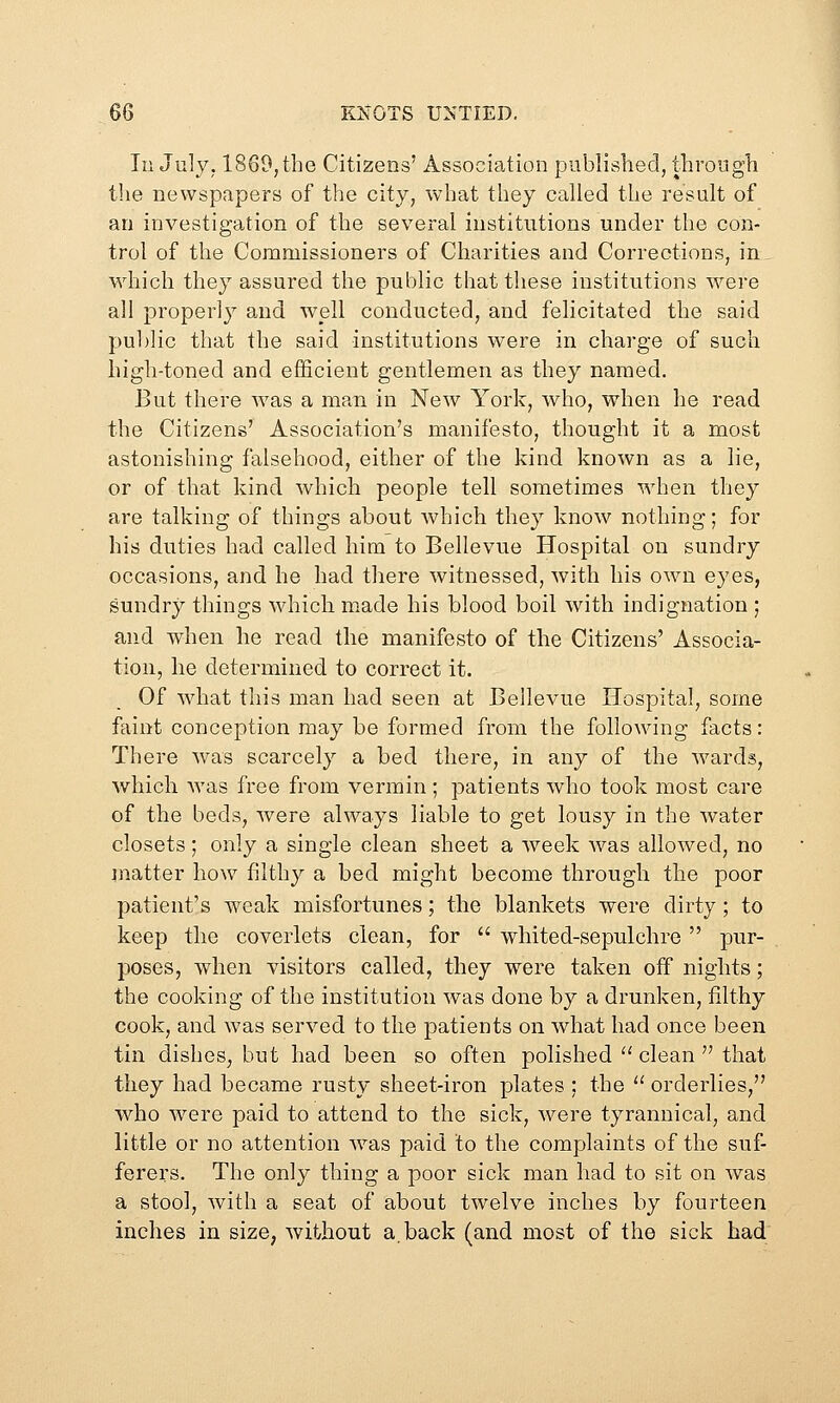 Ill July. 1869, the Citizens' Association published, throngli the newspapers of the city, what they called the result of an investigation of the several institutions under the con- trol of the Commissioners of Charities and Corrections, in, which they assured the public that these institutions were all properly and well conducted, and felicitated the said public that the said institutions were in charge of such high-toned and efficient gentlemen as they named. But there was a man in New York, who, when he read the Citizens' Association's manifesto, thought it a most astonishing falsehood, either of the kind known as a lie, or of that kind which people tell sometimes when they are talking of things about which they know nothing; for his duties had called him to Bellevue Hospital on sundry occasions, and he had there witnessed, with his own eyes, sundry things which made his blood boil with indignation ; and when he read the manifesto of the Citizens' Associa- tion, he determined to correct it. Of what this man had seen at Bellevue Hospital, some faint conception may be formed from the following facts: There was scarcely a bed there, in any of the wards, which was free from vermin ; patients who took most care of the beds, were always liable to get lousy in the water closets; only a single clean sheet a week was allowed, no matter how filthy a bed might become through the poor patient's weak misfortunes; the blankets were dirty; to keep the coverlets clean, for  whited-sepulchre pur- poses, when visitors called, they were taken off nights; the cooking of the institution was done by a drunken, filthy cook, and was served to the patients on what had once been tin dishes, but had been so often polished  clean  that they had became rusty sheet-iron plates : the  orderlies, who were paid to attend to the sick, were tyrannical, and little or no attention was paid to the complaints of the suf- ferers. The only thing a poor sick man had to sit on was a stool, with a seat of about twelve inches by fourteen inches in size, without a. back (and most of the sick had