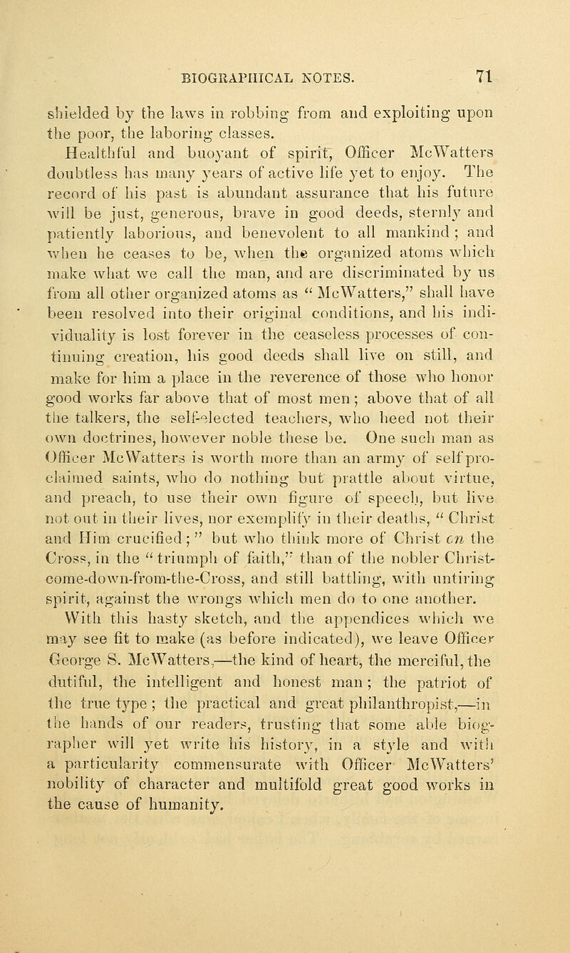 shielded by the laws in robbing from and exploiting upon the poor, the laboring classes. Healthful and buoyant of spirit, Officer McWatters doubtless has many years of active life yet to enjoy. The record of his past is abundant assurance that his future will be just, generous, brave in good deeds, sternly and patiently laborious, and benevolent to all mankind ; and v/hen he ceases to be, when the organized atoms whicli make what we call the man, and are discriminated by us from all other organized atoms as '' McWatters, shall have been resolved into their original conditions, and his indi- viduality is lost forever in the ceaseless processes of con- tinuing creation, his good deeds shall live on still, and make for him a place in the reverence of those who honor good works far above that of most men; above that of all the talkers, the self-'^lected teachers, who heed not their own doctrines, however noble these be. One such man as Officer McWatters is worth more than an army of self pro- claimed saints, who do nothing but prattle about virtue, and preach, to use their own figure of speecl.i, but live not out in their lives, nor exemplify in their deaths, ^' Christ and Him crucified ;  but who think more of Christ en the Cross, in the '' triumpli of faith,'* than of the nobler Christ- come-down-from-tlie-Cross, and still battling, with untiring spirit, against the wrongs Avhicli men do to one another. With this hasty sketch, and the apyjendices which we may see fit to make (as before indicated), we leave Officer George S. McWatters,—the kind of heart, the merciful, the dutiful, the intelligent and honest man; the patriot of the true type ; the practical and great philanthropist,—in the hands of our readers, trusting that some able biog- rapher will 3^et write his history, in a style and with a particularity commensurate with Officer McWatters' nobility of character and multifold great good works in the cause of humanity.