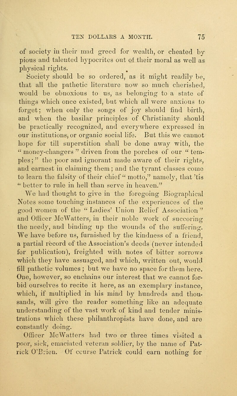 of society iu their mad greed for wealth, or cheated by pious aud taleuted hypocrites out of their nioral as well as physical rights. Society should be so ordered, as it might readily be, that all the pathetic literature now so much cherished, would be obnoxious to us, as belonging to a state of things which once existed, but which all were anxious to -forget; when only the songs of joy should find birth, and when the basilar principles of Christianity should be practically recognized, and everywhere expressed in our institutions, or organic social life. But this we cannot hope for till superstition shall be done away with, the '' money-changers  driven from the porches of our  tem- ples ;  the poor and ignorant made aware of their rights, and earnest in claiming them; and the tyrant classes come to learn the falsity of their chief  motto, namely, that 'tis  better to rule in hell than serve in heaven. We had thought to give in the foregoing Biographical Notes some touching instances of the experiences of the good women of the  Ladies' Union Relief Association  and Officer McWaiters, in their noble work of succoring the needy, and binding up the wounds of the suffering. We have before us, furnished by the kindness of a friend, a partial record of the Association's deeds (never intended for publication), freighted with notes of bitter sorrows which they have assuaged, and which, written out, would fill pathetic volumes ; but we have no space for them here. One, however, so enchains our interest that Ave cannot for- bid ourselves to recite it here, as an exemplary instance, which, if multiplied in his mind by hundreds and thou- sands, will give the reader something like an adequate understanding of the vast work of kind and tender minis- trations which these philanthropists have done, and are constantly doing. Officer McWatters had two or three times visited a poor, sick, emaciated veteran soldier, by the name of Pat- rick O'Brien. Of course Patrick could earn nothing for