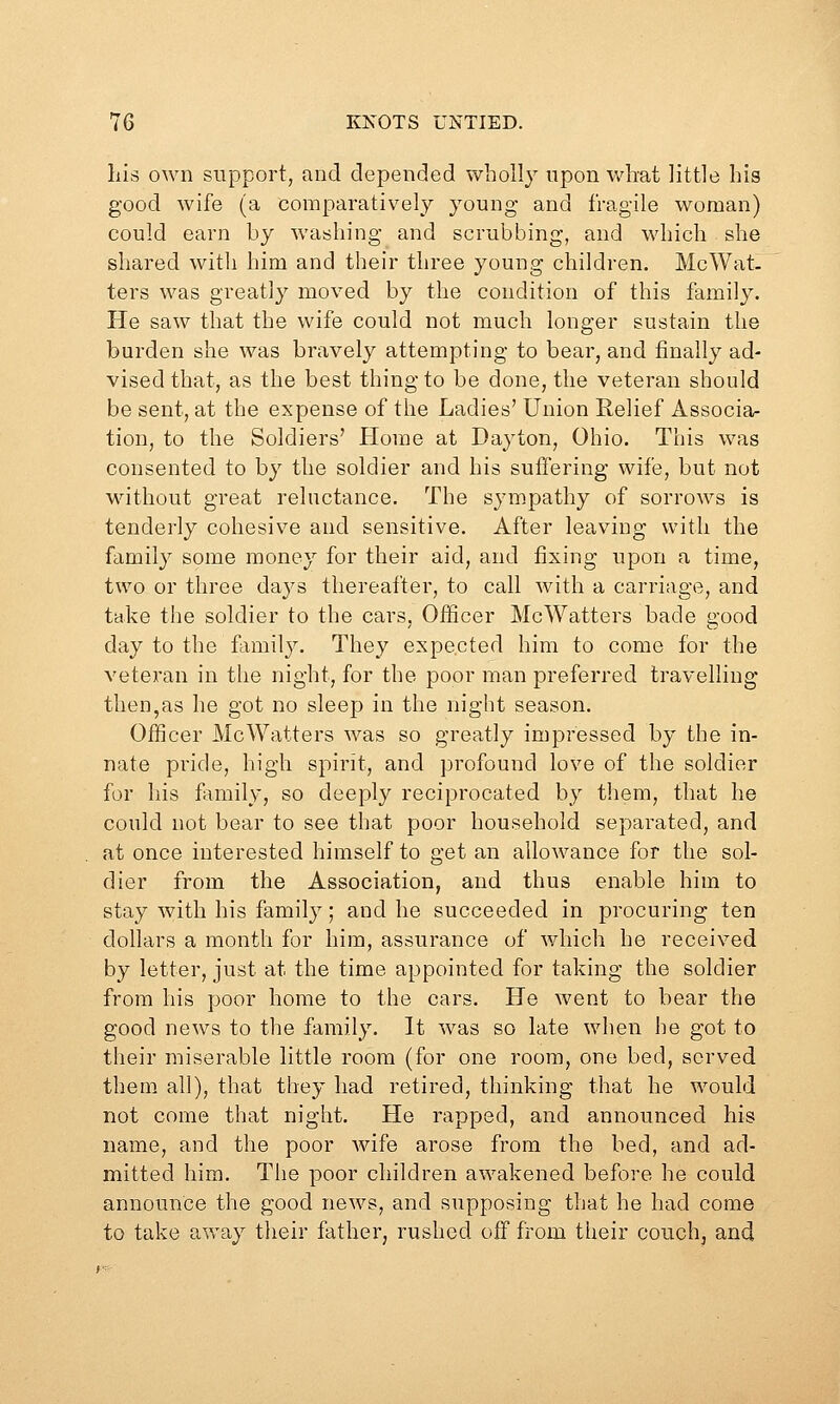 liis own support, and depended wholly upon what little his good wife (a comparatively young and fragile woman) could earn hy washing and scrubbing, and which she shared with him and their three young children. McWat. ters was greatly moved by the condition of this family. He saw that the wife could not much longer sustain the burden she was bravely attempting to bear, and finally ad- vised that, as the best thing to be done, the veteran should be sent, at the expense of the Ladies' Union Relief Associa- tion, to the Soldiers' Home at Dayton, Ohio. This was consented to by the soldier and his suffering wife, but not without great reluctance. The sympathy of sorrows is tenderly cohesive and sensitive. After leaving with the family some money for their aid, and fixing upon a time, two or three days thereafter, to call with a carriage, and take the soldier to the cars. Officer McWatters bade good day to the family. They expected him to come for the veteran in the night, for the poor man preferred travelling then,as he got no sleep in the night season. Officer McWatters was so greatly impressed by the in- nate pride, high spirit, and profound love of the soldier for his family, so deeply reciprocated by them, that he could not bear to see that poor household separated, and at once interested himself to get an allowance for the sol- dier from the Association, and thus enable him to stay with his family; and he succeeded in procuring ten dollars a month for him, assurance of which he received by letter, just at the time appointed for taking the soldier from his poor home to the cars. He went to bear the good news to the family. It was so late when he got to their miserable little room (for one room, one bed, served them all), that they had retired, thinking that he would not come that night. He rapped, and announced his name, and the poor wife arose from the bed, and ad- mitted him. The poor children awakened before he could announce the good news, and supposing that he had come to take away their father, rushed off from their couch, and