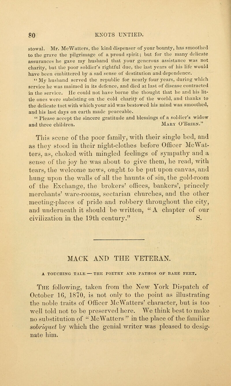 stowal. Mr. McWatters, the kind dispenser of your bounty, has smoothed to the grave the pilgrimage of a proud spirit; but for the many delicate assurances he gave my husband that your generous assistance w^as not charity, but the poor soldier's rightful due, the last years of his life would have been embittered by a sad sense of destitution and dependence. My husband served the republic for nearly four years, during which service he was maimed in its defence, and died at last of disease contracted in the service. He could not have borne the thought that he and his lit- tle ones were subsisting on the cold charity of the world, and thanks to the delicate tact with which your aid was bestowed his mind was smoothed, and his last days on earth made peaceable.  Please accept the sincere gratitude and blessings of a soldier's widow and three children. Mary O'Brien. This scene of the poor family, with their single bed, and as they stood in their night-clothes before Officer McWat- ters, as, choked with mingled feelings of sympathy and a sense of the joy he was about to give them, he read, with tears, the welcome news, ought to be put upon canvas, and hung upon the walls of all the haunts of sin, the gold-room of the Exchange, the brokers' offices, bankers', princely merchants' ware-rooms, sectarian churches, and the other meeting-places of pride and robbery throughout the city, and underneath it should be written,  A chapter of our civilization in the 19th century. S. MACK AND THE VETERAN. A TOUCHING TALE — THE POETRY AND PATHOS OF BARE FEET. The following, taken from the New York Dispatch of October 16, 1870, is not only to the point as illustrating the noble traits of Officer McWatters' character, but is too well told not to be preserved here. We think best to make no substitution of  McWatters  in the place of the familiar sobriquet by which the genial writer was pleased to desig- nate him.