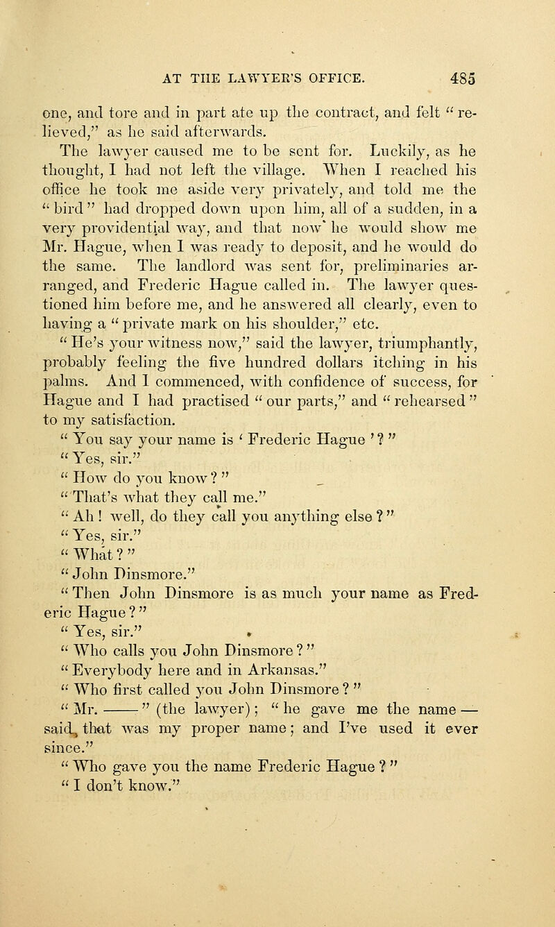 one, and tore and in part ate up tlie contract, and felt  re- lieved, as he said afterwards. The lawyer caused me to be sent for. Luckily, as he thought, I had not left the village. When I reached his office he took me aside very privately, and told me the  bird  had dropped down upon him, all of a sudden, in a very providential way, and that now' he would show me Mr. Plague, when 1 was ready to deposit, and he would do the same. The landlord was sent for, preliminaries ar- ranged, and Frederic Hague called in. The lawyer ques- tioned him before me, and he answered all clearly, even to having a  private mark on his shoulder, etc.  He's 3'our witness now, said the lawyer, triumphantly, probably feeling the five hundred dollars itching in his palms. And 1 commenced, with confidence of success, for Hague and I had practised our parts, and rehearsed to my satisfaction.  You say your name is ^ Frederic Hague ' ?   Yes, sir.  How do you know ?   That's what they call me.  Ah ! well, do they call you anything else ?   Yes, sir.  What ?   John Dinsmore.  Then John Dinsmore is as much your name as Fred- eric Hague ?  Yes, sir.  Who calls you John Dinsmore ?   Everybody here and in Arkansas.  Who first called j'ou John Dinsmore ?   Mr.  (the lawyer);  he gave me the name — said, that was my proper name; and I've used it ever since.  Who gave you the name Frederic Hague ?   I don't know.