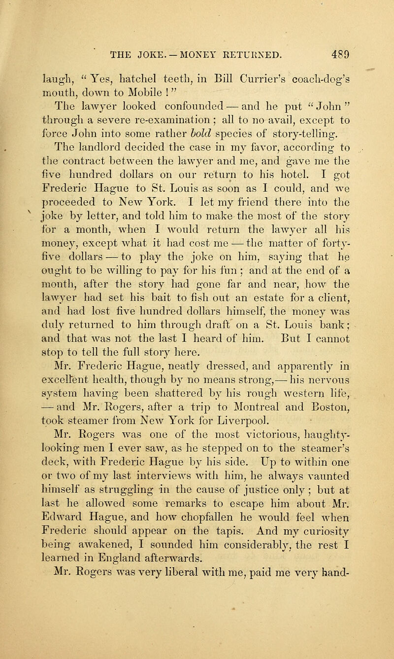 laugh, Yes, hatchel teeth, in Bill Currier's coach-clog's mouth, down to Mobile ! The lawyer looked confounded — and he put '^ John  through a severe re-examination; all to no avail, except to force John into some rather hold species of story-telling. The landlord decided the case in my favor, according to the contract between the lawyer and me, and gave me the five hundred dollars on our return to his hotel. I got Frederic Hague to St. Louis as soon as I could, and Ave proceeded to New York. I let my friend there into the joke by letter, and told him to make the most of the story for a month, when I would return the lawyer all his money, except what it had cost me — the matter of forty- five dollars — to play the joke on him, saying that he ought to be willing to pay for his fun ; and at the end of a month, after the story had gone far and near, how the lawyer had set his bait to fish out an estate for a client, and had lost five hundred dollars himself, the money was duly returned to him through draft on a St. Louis bank; and that was not the last I heard of him. But I cannot stop to tell the full story here. Mr. Frederic Hague, neatly dressed, and apparently in exceltent health, though by no means strong,— his nervous system having been shattered by his rough western life, — and Mr. Rogers, after a trip to Montreal and Boston, took steamer from New York for Liverpool. Mr. Bogers was one of the most victorious, haughty- looking men I ever saw, as he stepped on to the steamer's deck, with Frederic Hague by his side. Up to within one or two of my last interviews with him, he always vaunted himself as struggling in the cause of justice only; but at last he allowed some remarks to escape him about Mr. Edward Hague, and how chopfallen he would feel when Frederic should appear on the tapis. And my curiosity being awakened, I sounded him considerably, the rest I learned in England afterwards. Mr. Rogers was very liberal with me, paid me very hand-