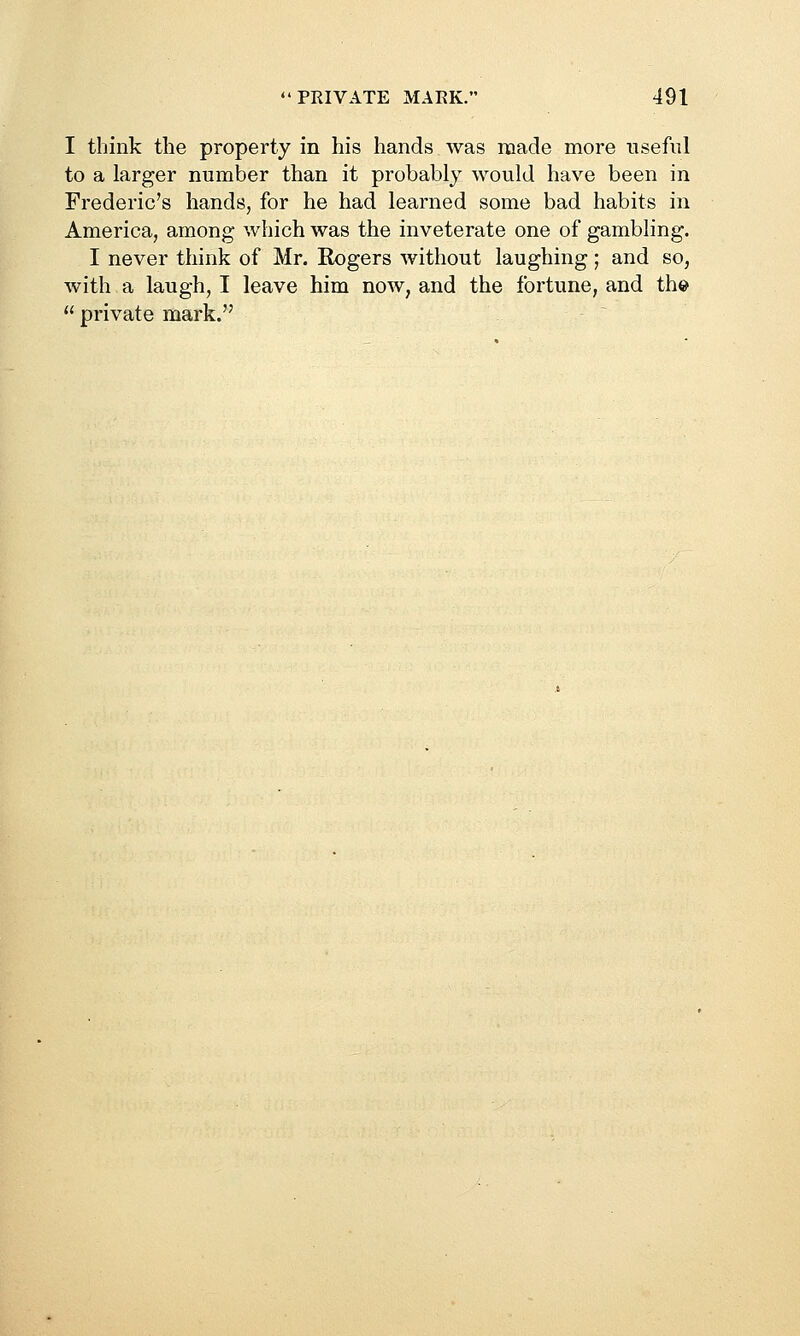 I think the property in his hands was made more useful to a larger number than it probably would have been in Frederic's hands, for he had learned some bad habits in America, among which was the inveterate one of gambling. I never think of Mr. Rogers without laughing; and so, with a laugh, I leave him now, and the fortune, and the  private mark.