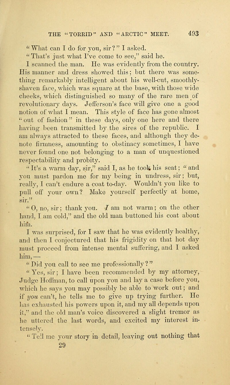  What can I do for you, sir ?  I asked.  That's just what I've come to see/' said he. I scanned the man. He was evidently from the country. His manner and dress showed this; but there was some- thing remarkably intelligent about his well-cut, smoothly- shaven face, which was square at the base, with those wide cheeks, which distinguished so many of the rare men of revolutionary days. Jefferson's face will give one a good notion of what I mean. This style of face has gone almost '' out of fashion  in these days, only one here and there having been transmitted by the sires of the republic, I am always attracted to these faces, and although they de- note firmness, amounting to obstinacy sometimes, I have never found one not belonging to a man of unquestioned respectability and probity. -' It's a warm day, sir, said I, as he took his seat;  and you must pardon me for my being in undress, sir; but, really, I can't endure a coat to-day. Wouldn't you like to pull off your own? Make yourself perfectly at home, sir.  0, no, sir ; thank you. •/ am not warm; on the other hand, I am cold, and the old man buttoned his coat about him. I was surprised, for I saw that he was evidently healthy, and then I conjectured that his frigidity on that hot day must proceed from intense mental suffering, and I asked him, —  Did you call to see me professionally ?   Yes, sir; I have been recommended by my attorney, ~ Judge Hoffman, to call upon you and lay a case before you, which he says you may possibly be able to work out; and if you can't, he tells me to give up trying further. He has exhausted his powers upon it, and my all depends upon it, and the old man's voice discovered a slight tremor as he uttered the last words, and excited my interest in- tensely.  Tell me your story in detail, leaving out nothing that 29