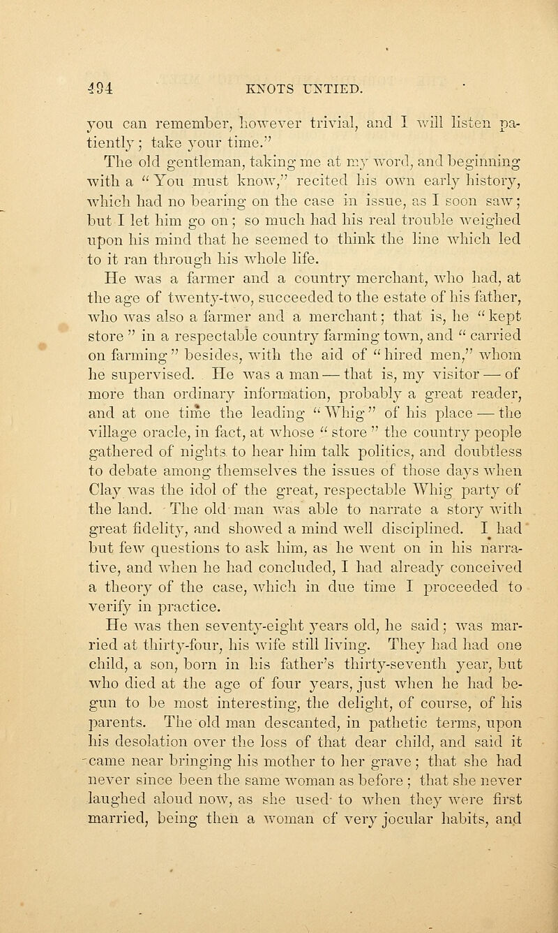 you can remember, however trivial, and I v/ill listen pa- tiently ; take your time. The old gentleman, taking me at my word, and beginning with a  You must know, recited his own early history, which had no bearing on the case in issue, as I soon saw; but I let him go on; so much had his real trouble weighed upon his mind that he seemed to think the line which led to it ran through his whole life. He was a farmer and a country merchant, who had, at the age of twenty-two, succeeded to the estate of his father, who was also a farmer and a merchant; that is, he kept store  in a respectable country farming town, and  carried on farming  besides, with the aid of  hired men, whom he supervised. He was a man—that is, my visitor — of more than ordinary information, probably a great reader, and at one time the leading  Whig  of his place —• the village oracle, in fact, at whose  store  the country people gathered of nights to hear him talk politics, and doubtless to debate among themselves the issues of those days when Clay was the idol of the great, respectable Whig party of the land. The old man was able to narrate a story with great fidelity, and showed a mind well disciplined. I had but few questions to ask him, as he went on in his narra- tive, and when he had concluded, I had already conceived a theory of the case, which in due time I proceeded to verify in practice. He was then seventy-eight j^ears old, he said; was mar- ried at thirty-four, his wife still living. They had had one child, a son, born in his father's thirty-seventh year, but who died at the age of four years, just when he had be- gun to be most interesting, the delight, of course, of his parents. The old man descanted, in pathetic terms, upon his desolation over the loss of that dear child, and said it 'Came near bringing his mother to her grave ; that she had never since been the same woman as before ; that she never laughed aloud now, as she used- to when they were first married, being then a woman of very jocular habits, and