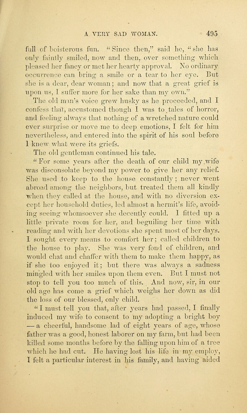 full of boisterous fun.  Since then/' said he,  she has only faintly smiled; now a.nd then, over something which pleased her fancy or met her hearty approval. No ordinary occurrence can bring a smile or a tear to her eye. But she is a dear, dear woman; and now that a great grief is upon us, I suffer more for her sake than my own. The old man's voice grew husky as he proceeded, and I confess that, accustomed though I was to.tales of horror, and feeling always that nothing of a wretched nature could ever surprise or move me to deep emotions, I felt for him nevertheless, and entered into the spirit of his soul before 1 knew what were its griefs. The old gentleman continued his tale. For some years after the death, of our child my wife was disconsolate beyond my poAver to give her any relief. She used to keep to the house constantly; never went abroad among tlie neighbors, but treated them all kindly when they called at the house, and with no diversion ex- cept her household duties, led almost a hermit's life, avoid- ing seeing whomsoever she decently could. I fitted up a little private room for her, and beguiling her time with reading and with lier devotions she spent most of her days. I sought every means to comfort her; called children to the house to play. She was very fond of children, and would chat and chaffer with them to make them happy, as if she too enjoyed it; but there was always a sadness mingled with her smiles upon them even. But I must not stop to tell you too much of this. And now, sir, in our old age has come a grief which Aveighs her doAvn as did the loss of our blessed, only child.  I must tell you that, after years had passed, I finally induced my wife to consent to my adopting a bright boy — a cheerful, handsome lad of eight years of age, whose father was a good, honest laborer on my farm, but had been killed some months before by the falling upon him of a tree which he had cut. He having lost his life in my employ, I felt a particular interest in his family, and having aided