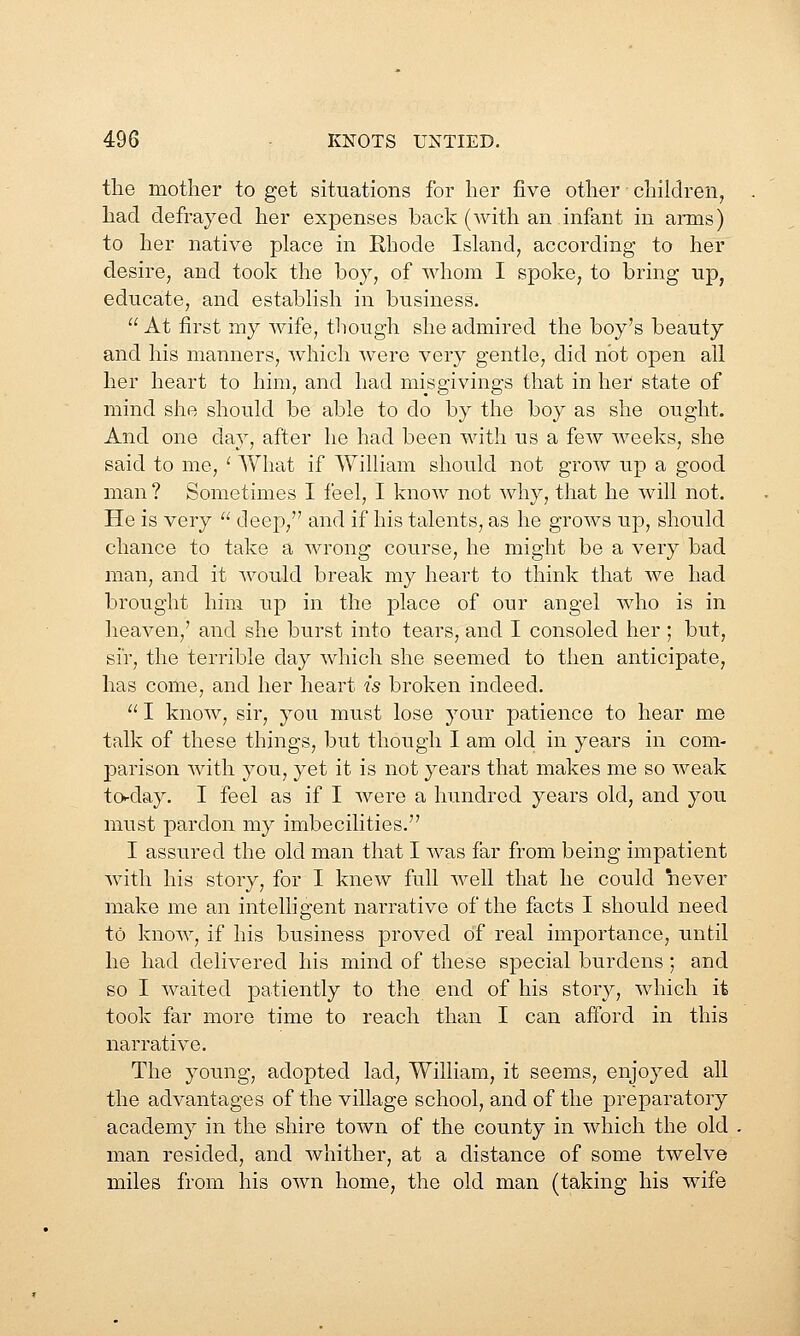 tlie mother to get situations for her five other children^ had defrayed her expenses back (with an infant in aims) to her native place in Rhode Island, according to her desire, and took the boy, of whom I spoke, to bring np, educate, and establish in business.  At first my Avife, though she admired the boy's beauty and his manners, which were very gentle, did not open all her heart to him, and had misgivings that in her state of mind she should be able to do by the boy as she ought. And one day, after he had been with us a few Aveeks, she said to me, ' AVhat if William should not grow up a good man ? Sometimes I feel, I know not why, that he Avill not. He is very  deep, and if his talents, as he grows up, should chance to take a wrong course, he might be a very bad man, and it would break my heart to think that Ave had brought him up in the place of our angel Avho is in heaven,' and she burst into tears, and I consoled her ; but, sir, the terrible day Avhich she seemed to then anticipate, has come, and her heart is broken indeed.  I knoAv, sir, you must lose your patience to hear me talk of these things, but though I am old in years in com- parison Avith you, yet it is not years that makes me so Aveak to-day. I feel as if I Avere a hundred years old, and you must pardon my imbecilities. I assured the old man that I Avas far from being impatient Avith his story, for I kncAV full Avell that he could never make me an intelligent narrative of the facts I should need to knoAv, if his business proved of real importance, until he had delivered his mind of these special burdens; and so I Avaited patiently to the end of his story, Avhich it took far more time to reach than I can afford in this narratiA^e. The young, adopted lad, William, it seems, enjoyed all the advantages of the village school, and of the preparatory academy in the shire toAvn of the county in which the old man resided, and Avhither, at a distance of some twelve miles from his OAvn home, the old man (taking his wife