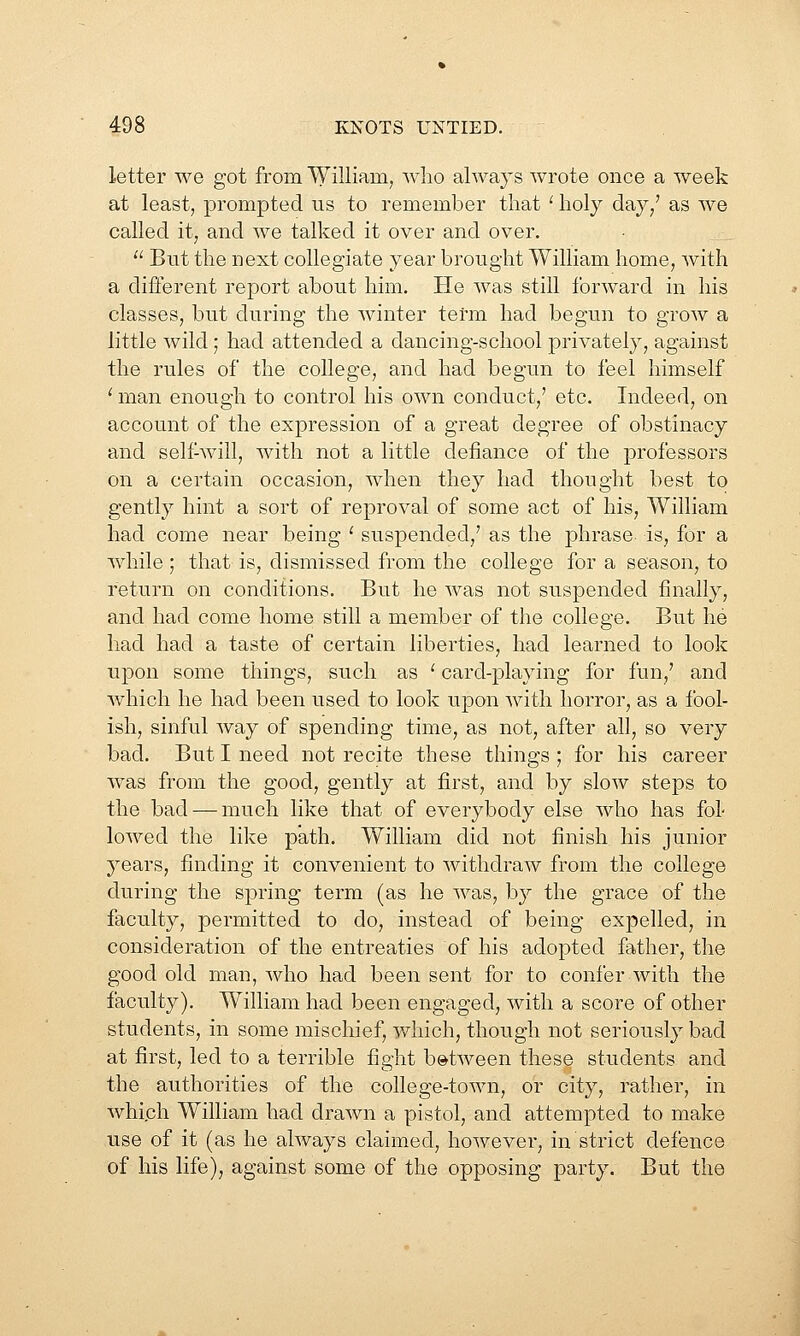 letter we got from William, who ahvays wrote once a week at least, prompted us to remember that '■ holy day/ as we called it, and we talked it over and over.  But the next collegiate year brought William home, with a diflerent report about him. He was still forward in his classes, but during the winter term had begun to groAV a little wild; had attended a dancing-school privately, against the rules of the college, and had begun to feel himself ' man enough to control his own conduct,' etc. Indeed, on account of the expression of a great degree of obstinacy and self-will, with not a little defiance of the professors on a certain occasion, when they had thought best to gently hint a sort of reproval of some act of his, William had come near being ' suspended,' as the phrase is, for a while ; that is, dismissed from the college for a season, to return on conditions. But he was not suspended finally, and had come home still a member of the college. But he had had a taste of certain liberties, had learned to look upon some things, such as ' card-playing for fun,' and which he had been used to look upon with horror, as a fool- ish, sinful way of spending time, as not, after all, so very bad. But I need not recite these things ; for his career was from the good, gently at first, and by slow steps to the bad — much like that of everybody else who has fol- lowed the like path. William did not finish his junior years, finding it convenient to withdraw from the college during the spring term (as he was, by the grace of the faculty, permitted to do, instead of being exj5elled, in consideration of the entreaties of his adopted father, the good old man, Avho had been sent for to confer with the faculty). William had been engaged, with a score of other students, in some mischief, which, though not seriou.sly bad at first, led to a terrible fight b»tAveen these students and the authorities of the college-town, or city, rather, in which William had drawn a pistol, and attempted to make use of it (as he always claimed, however, in strict defence of his life), against some of the opposing party. But the