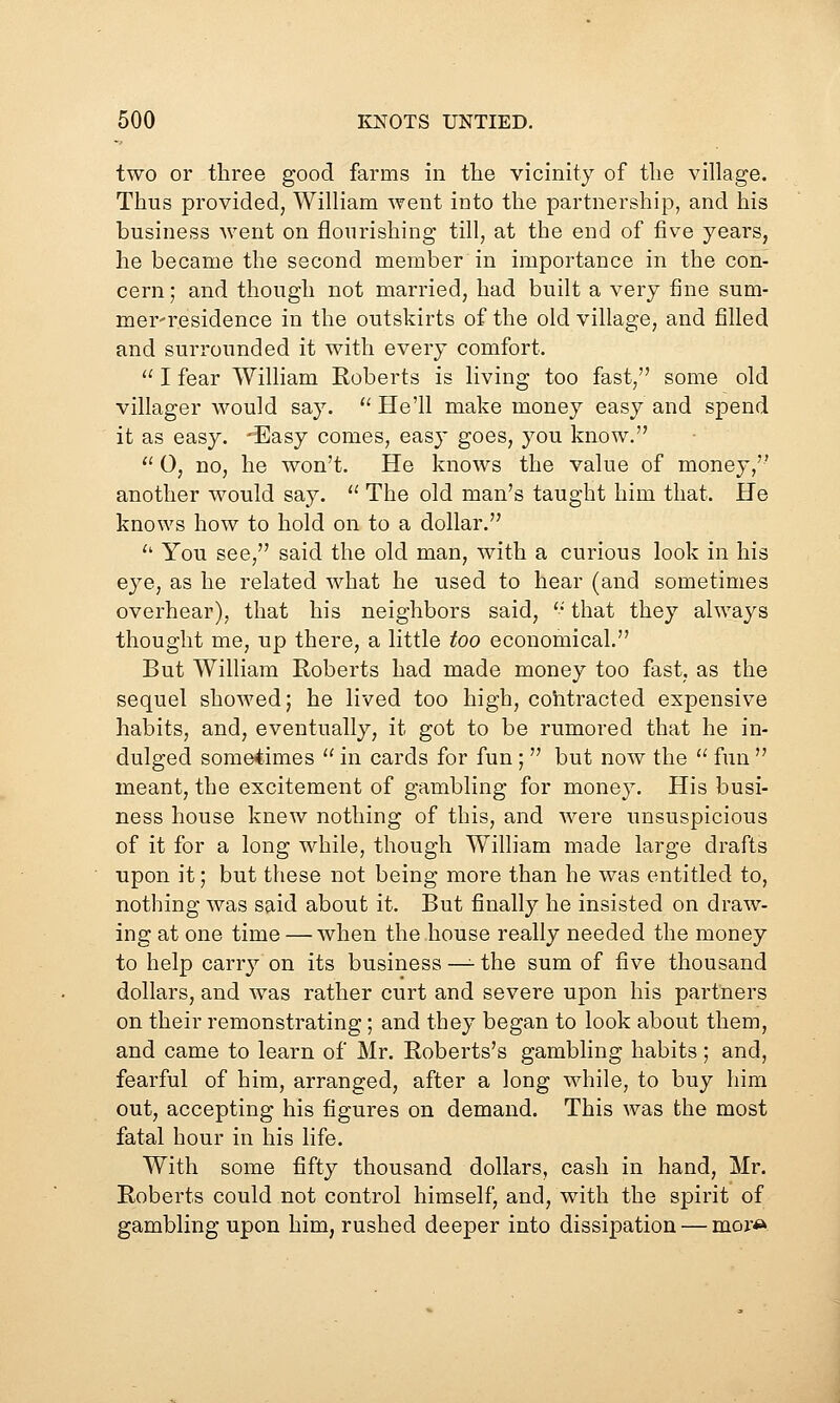 two or three good farms in the vicinity of the village. Thus provided, William went into the partnership, and his business went on flourishing till, at the end of five years, he became the second member in importance in the con- cern; and though not married, had built a very fine sum- mer'residence in the outskirts of the old village, and filled and surrounded it with every comfort.  I fear William Roberts is living too fast, some old villager would say.  He'll make money easy and spend it as easy. 'Easy comes, easy goes, you know. '' 0, no, he won't. He knows the value of money, another would say.  The old man's taught him that. He knows how to hold on to a dollar. '' You see, said the old man, with a curious look in his eye, as he related what he used to hear (and sometimes overhear), that his neighbors said, *•' that they always thought me, up there, a little too economical. But William Roberts had made money too fast, as the sequel showed; he lived too high, contracted expensive habits, and, eventually, it got to be rumored that he in- dulged sometimes  in cards for fun;  but now the  fun  meant, the excitement of gambling for money. His busi- ness house knew nothing of this, and were unsuspicious of it for a long while, though William made large drafts upon it; but these not being more than he was entitled to, nothing was said about it. But finally he insisted on draw- ing at one time — when the house really needed the money to help carry on its business -^ the sum of five thousand dollars, and was rather curt and severe upon his partners on their remonstrating; and they began to look about them, and came to learn of Mr. Roberts's gambling habits; and, fearful of him, arranged, after a long while, to buy him out, accepting his figures on demand. This was the most fatal hour in his life. With some fifty thousand dollars, cash in hand, Mr. Roberts could not control himself, and, with the spirit of gambling upon him, rushed deeper into dissipation — mor«