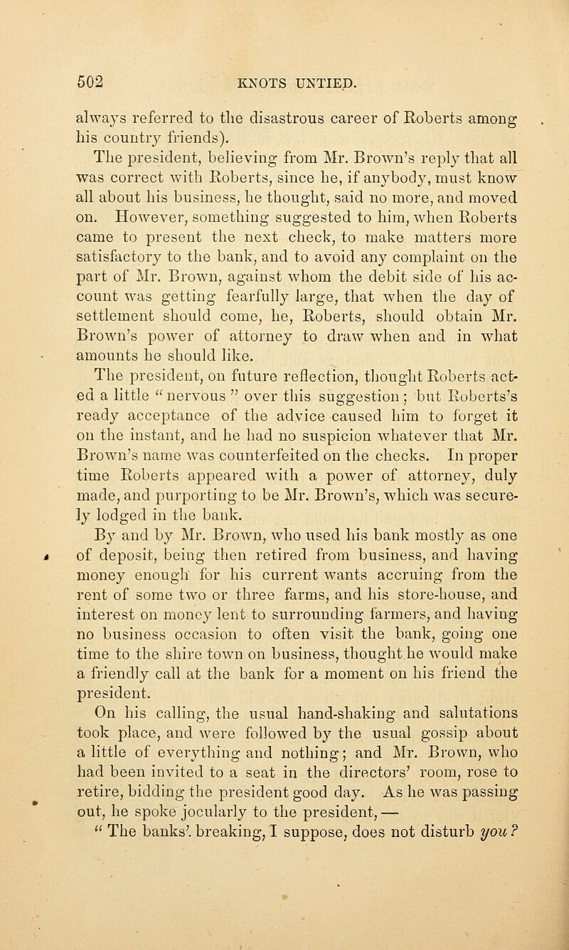 always referred to the disastrous career of Roberts among his country friends). The president, believing from Mr. Brown's reply that all was correct with Roberts, since he, if anybody, must know all about his business, he thought, said no more, and moved on. However, something suggested to him, when Roberts came to present the next check, to make matters more satisfactory to the bank, and to avoid any complaint on the part of Mr. Brown, against whom the debit side of his ac- count was getting fearfully large, that when the day of settlement should come, he, Roberts, should obtain Mr. Brown's power of attorney to draw when and in what amounts he should like. The president, on future reflection, tliought Roberts act- ed a little  nervous  over this suggestion ; but Roberts's ready acceptance of the advice caused him to forget it on the instant, and he had no suspicion whatever that Mr. Brown's name was counterfeited on the checks. In proper time Roberts appeared wuth a power of attorney, duly made, and purporting to be Mr. Brown's, which was secure- ly lodged in the bank. By and by Mr. Brown, who used his bank mostly as one of deposit, being then retired from business, and having money enough for his current wants accruing from the rent of some two or three farms, and his store-house, and interest on money lent to surrounding farmers, and having no business occasion to often visit the bank, going one time to the shire town on business, thought he would make a friendly call at the bank for a moment on his friend the president. On his calling, the usual hand-shaking and salutations took place, and were followed by the usual gossip about a little of everything and nothing; and Mr. Brown, who had been invited to a seat in the directors' room, rose to retire, bidding the president good day. As he was passing out, he spoke jocularly to the president, —  The banks', breaking, I suppose, does not disturb you ?