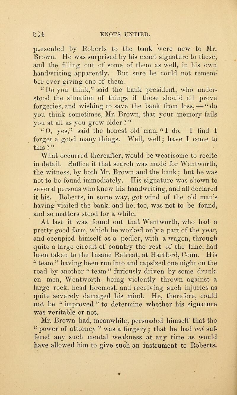 presented by Roberts to the bank were new to Mr. Brown. He was surprised by bis exact signature to tbese, and the filling out of some of them as well, in his own handwriting apparently. But sure he could not remem- ber ever giving one of them. Do you think, said the bank presiderft, who under- stood the situation of things if these should all prove forgeries, and wishing to save the bank from loss, — do you think sometimes, Mr. Brown, that your memory fails you at all as you grow older ?   0, yes, said the honest old man,  I do. I find I forget a good many things. Well, well; have I come to this ?  What occurred thereafter, would be wearisome to recite in detail. Suffice it that search was made for Wentworth, the witness, by both Mr. Brown and the bank; but he was not to be found immediately. His signature was shown to several persons who knew his handwriting, and all declared it his. Roberts, in some way, got wind of the old man's having visited the bank, and he, too, was not to be found, and so matters stood for a while. At last it was found out that Wentworth, who had a pretty good farm, which he worked only a part of the year, and occupied himself as a pedler, with a wagon, through quite a large circuit of country the rest of the time, had been taken to the Insane Retreat, at Hartford, Conn. His  team  having been run into and capsized one night on the road by another  team  furiously driven by some drunk- en men, Wentworth being violently thrown against a large rock, head foremost, and receiving such injuries as quite severely damaged his mind. He, therefore, could not be  improved  to determine whether his signature was veritable or not. Mr. Brown had, meanwhile, persuaded himself that the  power of attorney  was a forgery; that he had not suf- fered any such mental weakness at any time as would have allowed him to give such an instrument to Roberts.