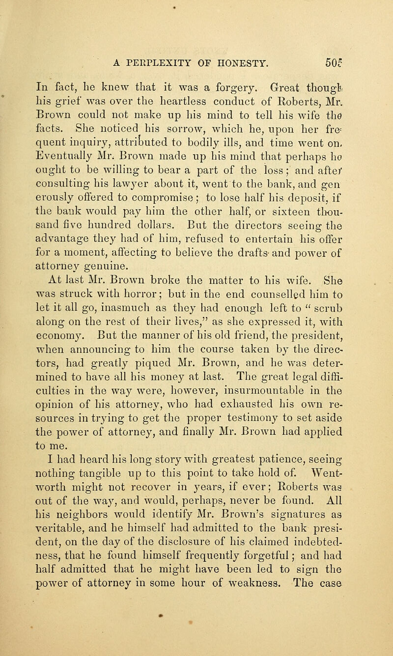 A PERPLEXITY OF HONESTY. 50? In fact, he knew that it was a forgery. Great thoiigl?i his grief was over the heartless conduct of Roberts, Mr. Brown could not make up his mind to tell his wife ihd facts. She noticed his sorrow, which he, upon her fre= quent inquiry, attributed to bodily ills, and time went on. Eventually Mr; Brown made up his mind that perhaps ho ought to be willing to bear a part of the loss; and afte/ consulting his lawyer about it, went to the bank, and gen erously offered to compromise; to lose half his deposit, if the bank would pay him the other half, or sixteen th-ou- sand five hundred dollars. But the directors seeing the advantage they had of him, refused to entertain his offer for a moment, affecting to believe the drafts- and power of attorney genuine. At last Mr. Brown broke the matter to his wife. She was struck with horror; but in the end counselled him to let it all go, inasmuch as they had enough left to  scrub along on the rest of their lives, as she expressed it, with economy. But the manner of his old friend, the president, when announcing to him the course taken by the direc- tors, had greatly piqued Mr. Brown, and he was deter- mined to have all his money at last. The great legal diffi- culties in the way were, however, insurmountable in the opinion of his attorney, who had exhausted his own re- sources in trying to get the proper testimony to set aside the power of attorney, and finally Mr. Brown had applied to me. I had heard his long story with greatest patience, seeing nothing tangible up to this point to take hold of. Went- worth might not recover in years, if ever; Roberts Vv-as out of the way, and would, perhaps, never be found. All his neighbors would identify Mr. Brown's signatures as veritable, and he himself had admitted to the bank presi- dent, on the day of the disclosure of his claimed indebted- ness, that he found himself frequently forgetful; and had half admitted that he might have been led to sign the power of attorney in some hour of weakness. The case