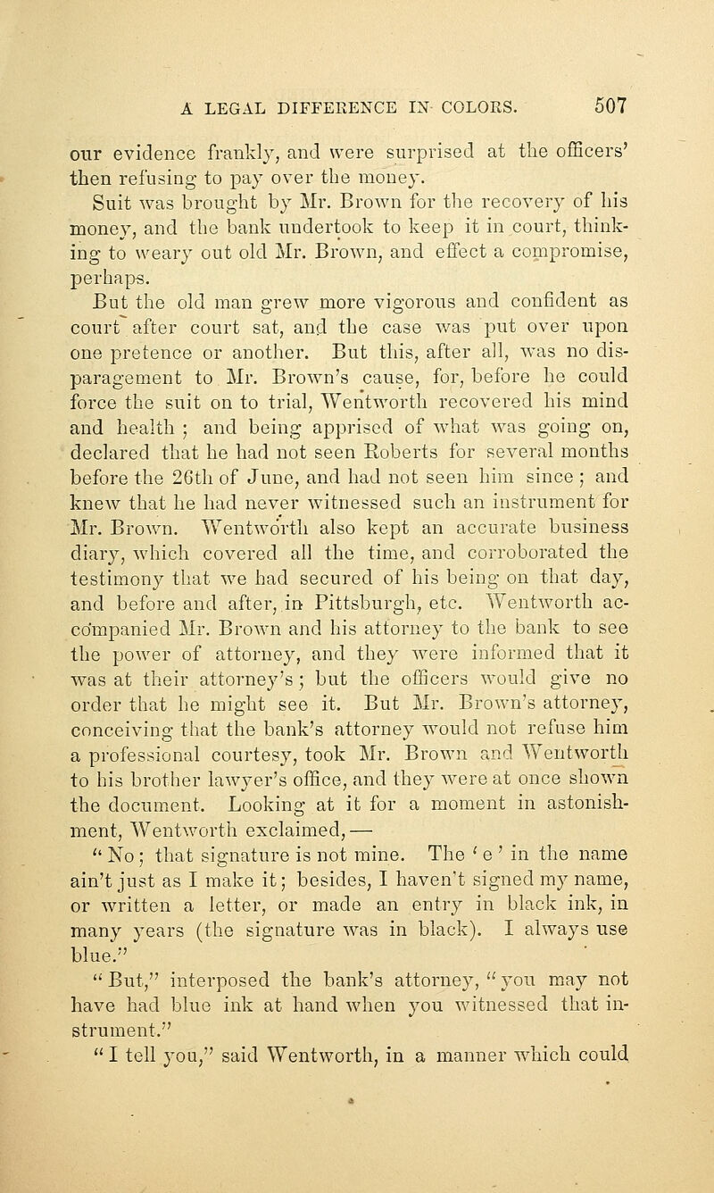 our evidence frankly, and were surprised at the officers' then refusing to pay over the money. Suit was brought by Mr. Brown for the recovery of his money, and the bank undertook to keep it in court, think- ing to weary out old Mr. Brown, and effect a compromise, perhaps. But the old man grew more vigorous and confident as court after court sat, and the case v/as put over upon one pretence or another. But this, after all, was no dis- paragement to Mr, Brown's cause, for, before he could force the suit on to trial, Weritworth recovered his mind and health ; and being apprised of what was going on, declared that he had not seen Roberts for several months before the 26th of June, and had not seen him since ; and knew that he had never witnessed such an instrument for Mr. Brown. Wentworth also kept an accurate business diary, which covered all the time, and corroborated the testimony that we had secured of his being on that day, and before and after, in Pittsburgh, etc. Wentworth ac- companied Mr. Brown and his attorney to the bank to see the power of attorney, and they were informed that it was at their attorney's ; but the officers would give no order that he might see it. But Mr. Brown's attorney, conceiving that the bank's attorney would not refuse him a professional courtesy, took Mr, Brown and Wentwortli to his brother lawyer's office, and they were at once shown the document. Looking at it for a moment in astonish- ment, Wentworth exclaimed,—  No; that signature is not mine. The ' e ' in the name ain't just as I make it; besides, I haven't signed my name, or written a letter, or made an entry in black ink, in many years (the signature was in black). I always use blue. *' But, interposed the bank's attorney,  you may not have had blue ink at hand when you witnessed that in- strument.  I tell you, said Wentworth, in a manner which could