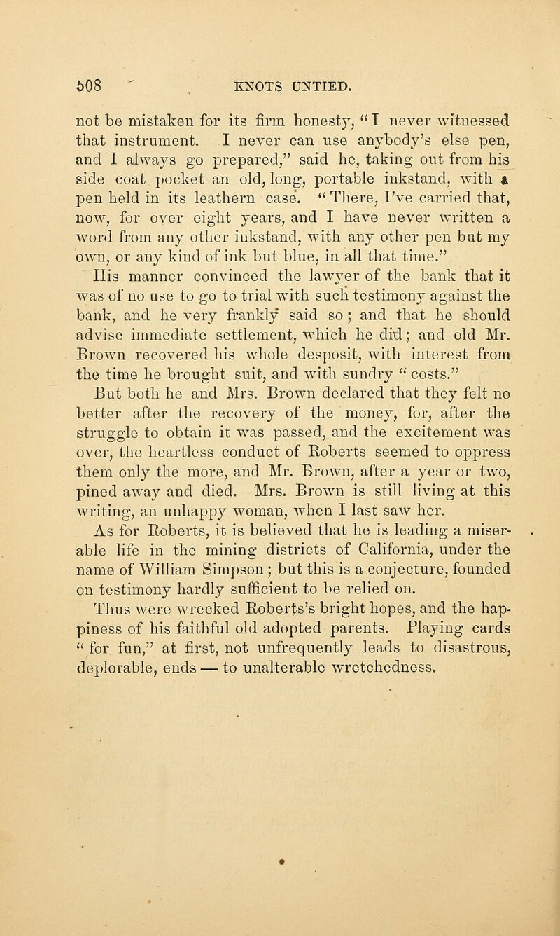 not be mistaken for its firm honesty,  I never witnessed that instrument. I never can use anybody's else pen, and I always go prepared, said he, taking out from his side coat pocket an old, long, portable inkstand, with a pen held in its leathern case*.  There, I've carried that, now, for over eight years, and I have never wn^itten a word from any other inkstand, with any other pen but my own, or any kind of ink but blue, in all that time. His manner convinced the lawyer of the bank that it was of no use to go to trial with such testimony against the bank, and he very frankly said so; and that he should advise immediate settlement, which he ditl; and old Mr. Brown recovered his whole desposit, with interest from the time he brought suit, and with sundry '^ costs. But both he and Mrs. Brown declared that they felt no better after the recovery of the money, for, after the struggle to obtain it was passed, and the excitement was over, the heartless conduct of Roberts seemed to oppress them only the more, and Mr. Brown, after a year or two, pined away and died. Mrs. Brown is still living at this writing, an unhappy woman, when I last saw her. As for Roberts, it is believed that he is leading a miser- able life in the mining districts of California, under the name of William Simpson ; but this is a conjecture, founded on testimony hardly sufficient to be relied on. Thus were wrecked Roberts's bright hopes, and the hap- piness of his faithful old adopted parents. Playing cards  for fun, at first, not unfrequently leads to disastrous, deplorable, ends — to unalterable wretchedness.