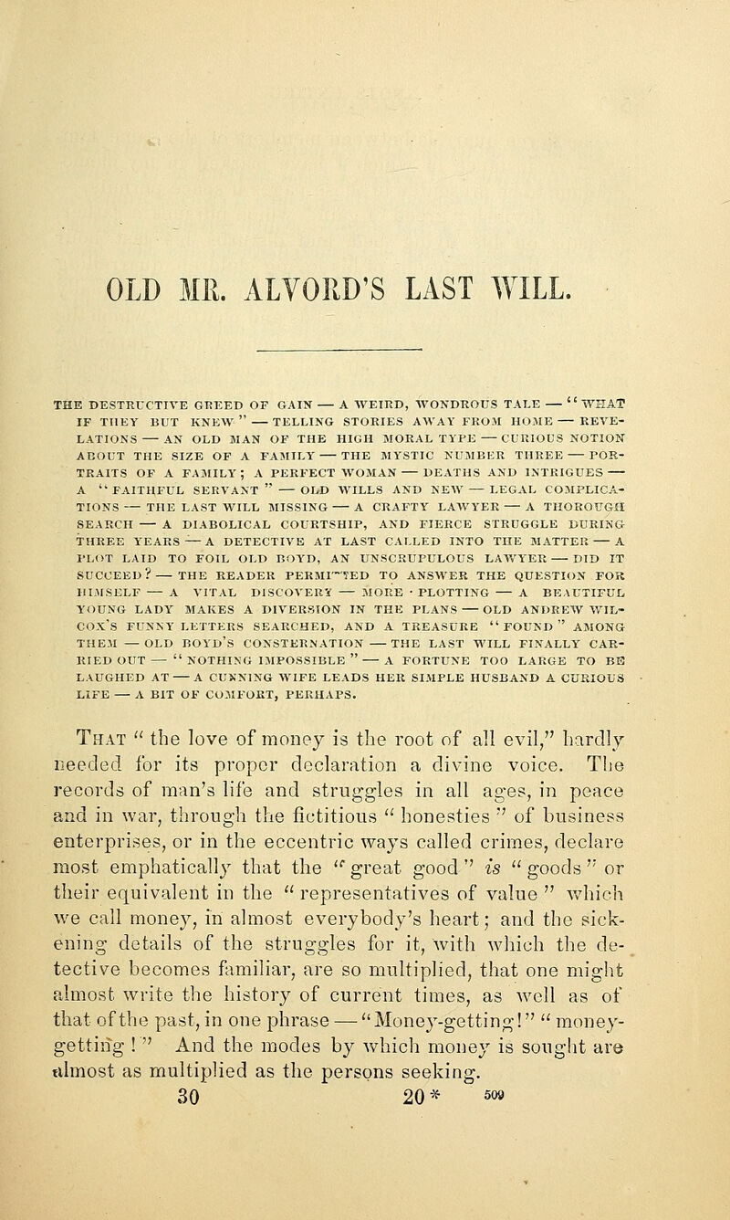 OLD MK. ALYORD'S LAST WILL. THE DESTRUCTIVE GREED OF GAIN A WEIRD, WONDROUS TALE  WHAT IF THEY BUT KNEW  TELLING STORIES AWAY FROM HOME REVE- LATIONS AN OLD MAN OF THE HIGH MORAL TYPE — CURIOUS NOTION ABOUT THE SIZE OF A FAMILY THE MYSTIC NUMBER THREE POR- TRAITS OF A family; a perfect WOMAN DEATHS AND INTRIGUES A faithful servant OLD WILLS AND NEW — LEGAL COMPLICA- TIONS— THE LAST WILL MISSING A CRAFTY LAWYER — A THOROUGH SEARCH A DIABOLICAL COURTSHIP, AND FIERCE STRUGGLE DURING THREE YEARS'^ A DETECTIVE AT LAST CALLED INTO THE MATTER A PLOT LAID TO FOIL OLD BOYD, AN UNSCRUPULOUS LAV/ITER DID IT SUCCEED? THE READER PERMITTED TO ANSWER THE QUESTION FOR IILMSELF — A VITAL DlSCOVEIiy — MORE • PLOTTING — A BEAUTIFUL YOUNG LADY MAKES A DIVERSION IN THE PLANS OLD ANDREW V/IL- COX'S FUNKY LETTERS SEARCHED, AND A TREASURE  FOUND  AMONG THEM —OLD BOYd's CONSTERNATION THE LAST WILL FINALLY CAR- RIED OUT—  NOTHING IMPOSSIBLE  A FORTUNE TOO LARGE TO BE LAUGHED AT A CUNNING WIFE LEADS HER SIMPLE HUSBAND A CURIOUS LIFE — A BIT OF COMFORT, PERHAPS. That  the love of money is the root of all evil/' hardlv needed for its proper declaration a divine voice. The records of man's life and struggles in all ages, in peace and in war^ through the fictitious  honesties  of business enterprises, or in the eccentric ways called crimes, declare most emphatically that the  great good '' is  goods '' or their equivalent in the  representatives of value  vdiich we call money, in almost everybody's heart; and the sick- ening details of the struggles for it, with which the de- tective becomes fimiliar, are so multiplied, that one might almost write the history of current times, as well as of that of the past, in one phrase —  Money-getting!  money- getting !  And the modes by which money is sought are tvlmost as multiplied as the persons seeking.