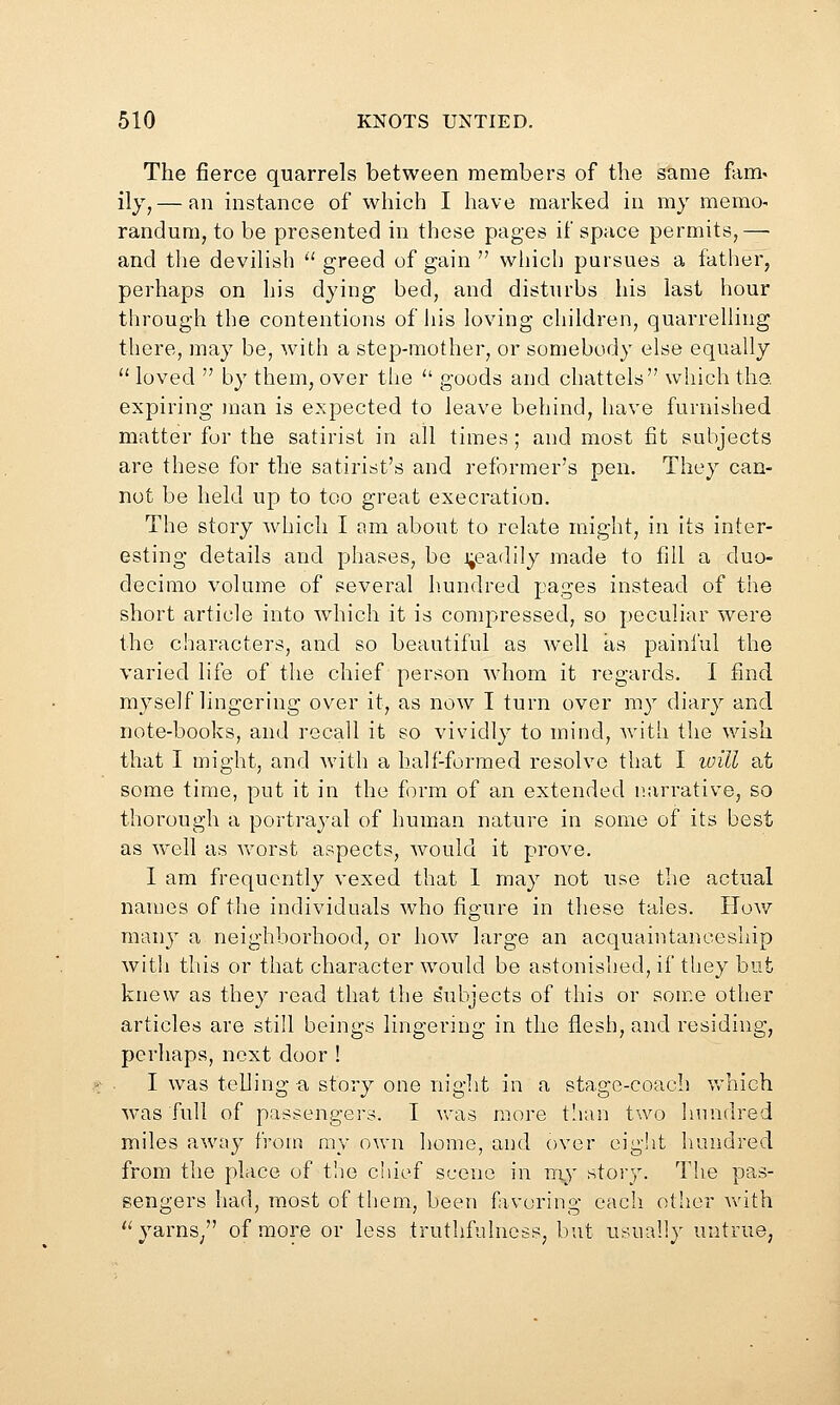 The fierce quarrels between members of the same fam^ iiy, — an instance of which I have marked in my memo^ randum, to be presented in these pages if space permits,—• and the devilish '' greed of gain  which pursues a father, perhaps on his dying bed, and disturbs his last hour through the contentions of iiis loving children, quarrelling there, may be, with a step-mother, or somebody else equally  loved  by them, over tlie ■ goods and chattels which the. expiring man is expected to leave behind, have furnished matter for the satirist in all times; and most fit subjects are these for the satirist's and reformer's pen. They can- not be held up to too great execration. The story which I am about to relate might, in its inter- esting details and phases, be j;eadily made to fill a duo- decimo volume of several h.undred pages instead of the short article into which it is compressed, so peculiar were the characters, and so beautiful as well as painful the varied life of the chief person whom it regards. I find myself lingering over it, as now I turn over my diary and note-books, and recall it so vividly to mind, with the wish that I might, and Avith a half-formed resolve that I will at some time, put it in the f)rra of an extended narrative, so thorough a portrayal of human nature in some of its best as well as Avorst aspects, Avould it prove. I am frequently vexed that 1 may not use the actual names of the individuals Avho figure in these tales. Hoav many a neighborhood, or hoAv large an acquaintanceship Avith this or that character Avould be astonished, if they but knew as they read that the s'ubjects of this or son-:e other articles are still beings lingering in the flesh, and residing, perhaps, next door ! I Avas telling a story one niglit in a stage-coach which Avas full of passengers. I vras more t'lan two hundred miles aAvay from my own liome, and over eig!it hundred from the place of t!io chief scene in niy story. The pas- sengers had, most of them, been favoring each other Avith ''yarns/' of more or less truthfulness, but usually untrue,