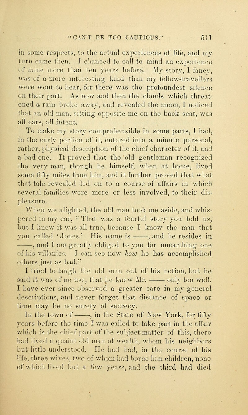 in some respects, to the actual experiences of life, and my turn came then. J c'.janced to call to mind an experience C'f mine more than ten years before, ^iy story, 1 fancy, \vas of a more interesting- kind than my fellow-travellers were wont to hear, for there was the profoundest silence on their part. As now and then the clouds which threat- ened a rain broke away, and revealed the moon, I noticed that an old man, sitting opposite me on the back seat, was all ears, all intent. To make ray story comprehensible in some parts, I had, in the early portion of it, entered into a minute personal, rather, physical description of the chief character of it, and a bad one. It proved that the old gentleman recognized the very man, though he himself, when at home, lived some fifty miles from hiin, and it further proved that what that tale revealed led on to a course of affairs in which several families were more or less involved, to their dis- pleasure. When we alighted, tlie old man took me aside, and whis- pered in my ear, '• That was a fearful story you told us, but I knew it was all true, because I know the man that you called 'Jones.' His name is , and he resides in , and 1 am greatly obliged to you for unearthing one of his villanies. I can see now hoiv he has accomplished others just as bad. I tried to laugh the old man out of his notion, but he said it was of no use, that lie knew Mr. only too well. I have ever since observed a greater care in my general descriptions, and never forget that distance of space or time may be no surety of secrecy. In the town of , in the State of New York, for fifty years before the time I was called to take part in the affair v\diich is the chief part of the subject-matter of this, there had lived a quaint old man of wealtli, whom his neighbors but little understood. He had had, in the course of liis life, three wives, two of whom had borne him children, none of which lived but a [gw years, and the third had died
