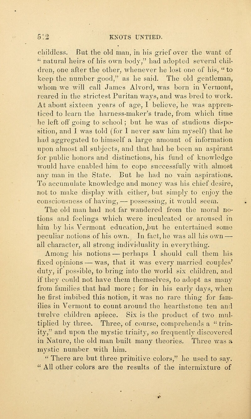 childless. But the old man, in his grief over tlie want of *' natural heirs of his own body/' had adopted several chil- dren, one after the other, whenever he lost one of his,  to keep the number good, as he said. The old gentleman, whom we will call James Alvord, was born in Vermont, reared in the strictest Puritan ways, and was bred to work. At about sixteen years of age, I believe, he was appren- ticed to learn the harness-maker's trade, from which time he left off going to school; but he w^as of studious dispo- sition, and I was told (for 1 never saw him myself) that he had aggregated to himself a large amount of information upon almost all subjects, and that had he been an aspirant for public honors and distinctions, his fund of knowledge would have enabled him to cope successfully with almost any man in the State. But he had no vain aspirations. To accumulate knowledge and money was his chief desire, not to make display with either, but sim-plj' to enjoy the consciousness of having, — possessing, it would seem. The old man had not far wandered from the moral no- tions and feelings which were inculcated or aroused in him by his Vermont education, .but he entertained some peculiar notions of his own. In fact, he was all his own — all character, all strong individuality in everything. Among his notions — perhaps I should call them his fixed opinions — ^vas, that it was every married couples' duty, if possible, to bring into the world six children, and if they could not have them themselves, to adopt as many from families that had more ; for in his early days, when he first imbibed this notion, it was no rare thing for fam- ilies in Vermont to count around the hearthstone ten and twelve children apiece. Six is the product of two mul- tiplied by three. Three, of course, comprehends a  trin- ity, and upon the mystic trinity, so frequently discovered in Nature, the old man built many theories. Three Vv'as a mystic number with him.  There are but three primitive colors, he used to say. '' All other colors are the results of the intermixture of