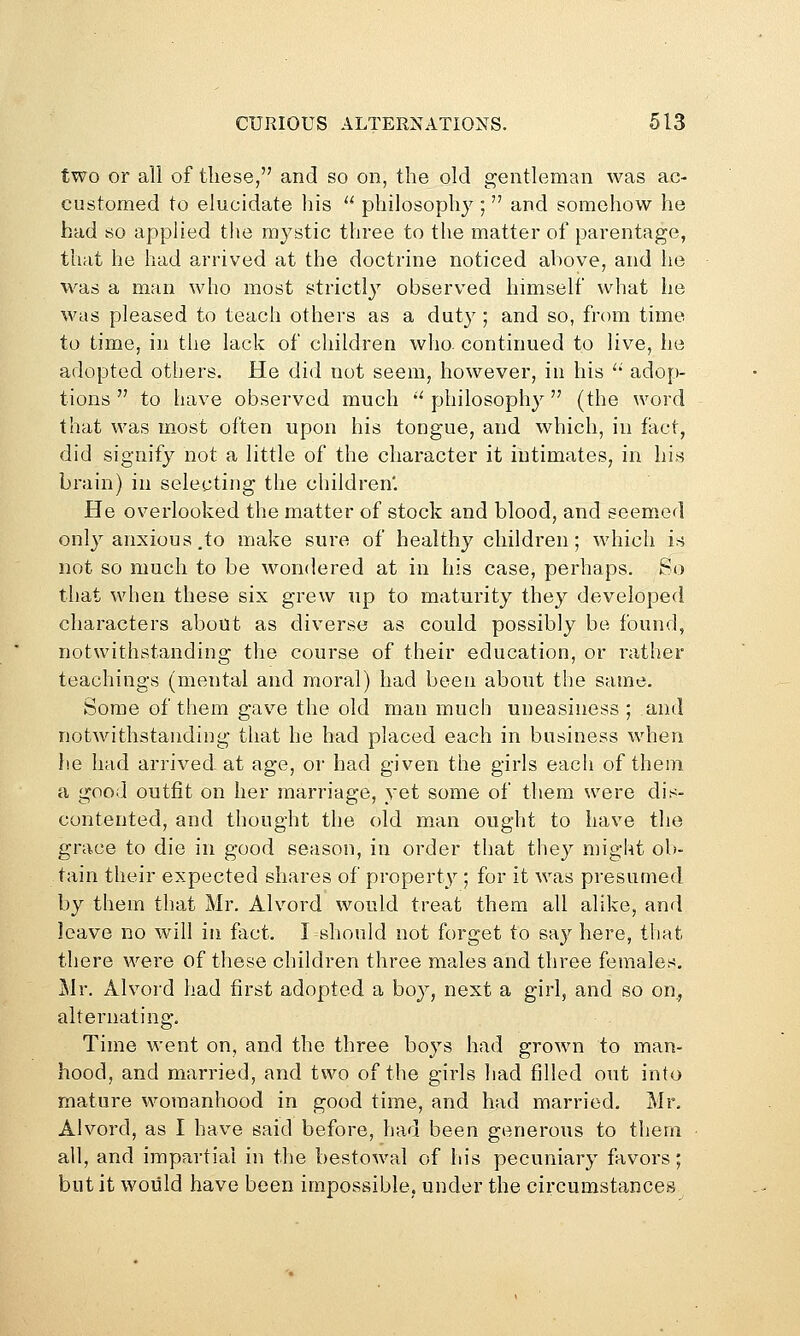 two or all of these, and so on, the old gentleman was ac- customed to elucidate liis  philosophy ;  and somehow he had so applied the mystic three to the matter of parentage, that he had arrived at the doctrine noticed above, and he was a man who most strictly observed himself what he was pleased to teach othei's as a duty ; and so, from time to time, in the lack of children who. continued to live, he adopted others. He did not seem, however, in his  adop- tions  to have observed much '^philosophy (the word that was most often upon his tongue, and which, in fact, did signify not a little of the character it intimates, in his brain) in selecting the children'. He overlooked the matter of stock and blood, and seemed only anxious,to make sui-e of healthy children; which is not so much to be wondered at in his case, perhaps. So that when these six grew up to maturity they developed characters about as diverse as could possibly be found, notwithstanding the course of their education, or leather teachings (mental and moral) had been about the same. Some of them gave the old man much uneasiness ; and notwithstanding that he had placed each in business when he had arrived at age, or had given the girls each of them a good outfit on her marriage, yet some of them were dis- contented, and thought the old man ought to have the grace to die in good season, in order that they might ob- tain their expected shares of property ; for it was presumed by them that Mr. Alvord would treat them all alike, and leave no will in fact. I should not forget to say here, that there were of these children three males and three females, Mr. Alvord had first adopted a boy, next a girl, and so on., alternating. Time went on, and the three boys had grown to man- hood, and married, and two of the girls had filled out into mature womanhood in good time, and had married. Mr, Alvord, as I have said before, had been generous to them all, and impartial in the bestowal of his pecuniary favors; but it would have been impossible, under the circumstances