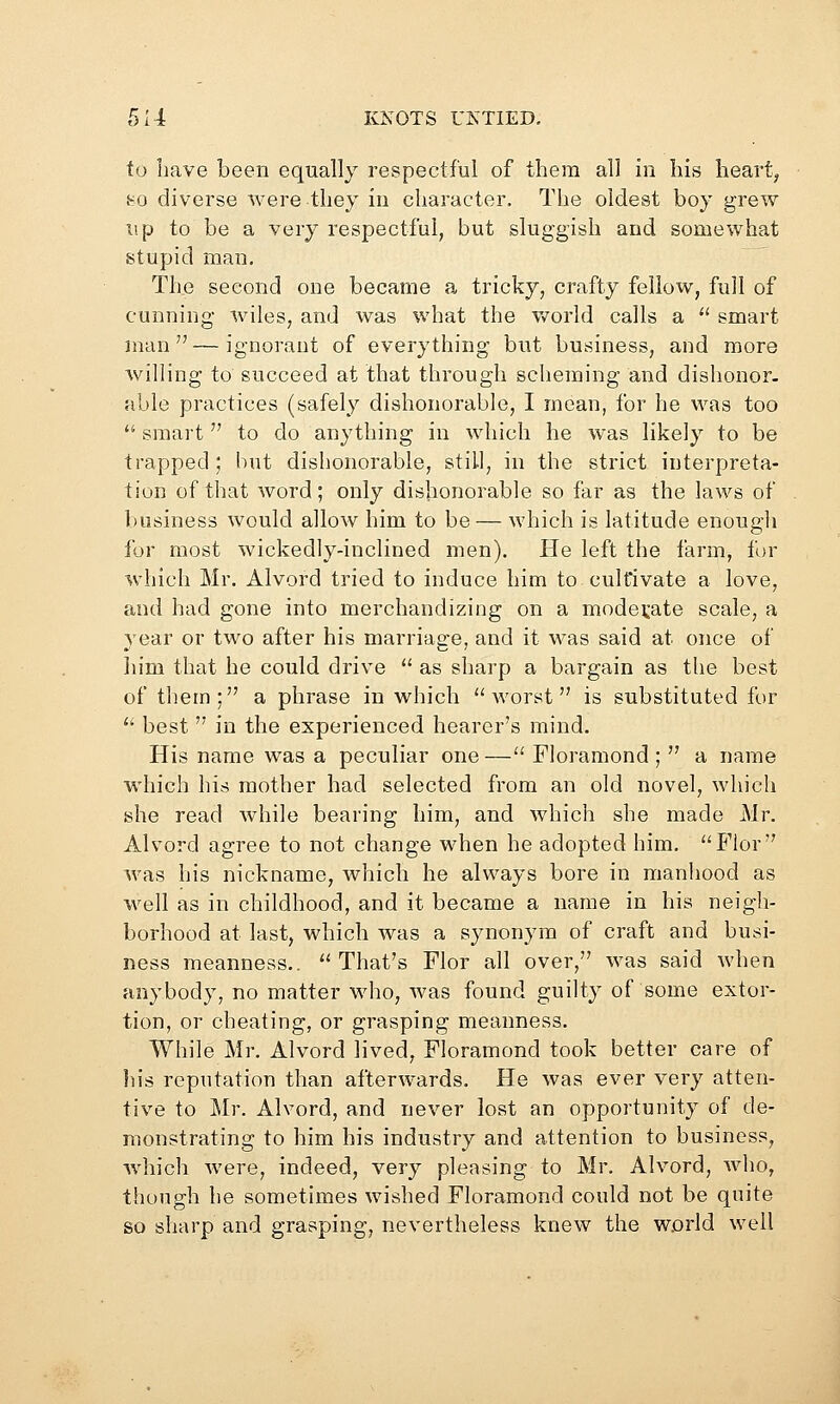 to Iiave been equally respectful of them all in his heart, 80 diverse were they in character. The oldest boy grew lip to be a very respectful, but sluggish and somewhat stupid man. The second one became a tricky, crafty fellow, full of cunning wiles, and was what the v/orld calls a  smart man—ignorant of everything but business, and more willing to succeed at that through scheming and dishonor- able practices (safely dishonorable, I mean, for he was too  smart to do anything in which he was likely to be trapped ; but dishonorable, still, in the strict interpreta- tion of that word; only dishonorable so far as the laws of business would allow him to be — which is latitude enough for most wickedly-inclined men). He left the farm, for which Mr. Alvord tried to induce him to cultivate a love, and had gone into merchandizing on a moderate scale, a year or two after his marriage, and it was said at once of him that he could drive  as sharp a bargain as the best of them; a phrase in which worst is substituted for '^ best  in the experienced hearer's mind. His name was a peculiar one — Fioramond ;  a name which his mother had selected from an old novel, which she read while bearing him, and which she made Mr. Alvord agree to not change when he adopted him. Flor was his nickname, which he always bore in manhood as well as in childhood, and it became a name in his neigh- borhood at last, which was a synonym of craft and busi- ness meanness.. That's Flor all over, was said when anybody, no matter who, was found guilty of some extor- tion, or cheating, or grasping meanness. While Mr. Alvord lived, Fioramond took better care of liis reputation than afterwards. He was ever very atten- tive to Mr. Alvord, and never lost an opportunity of de- monstrating to him his industry and attention to business, which were, indeed, very pleasing to Mr. Alvord, who, though he sometimes wished Fioramond could not be quite so sharp and grasping, nevertheless knew the world well