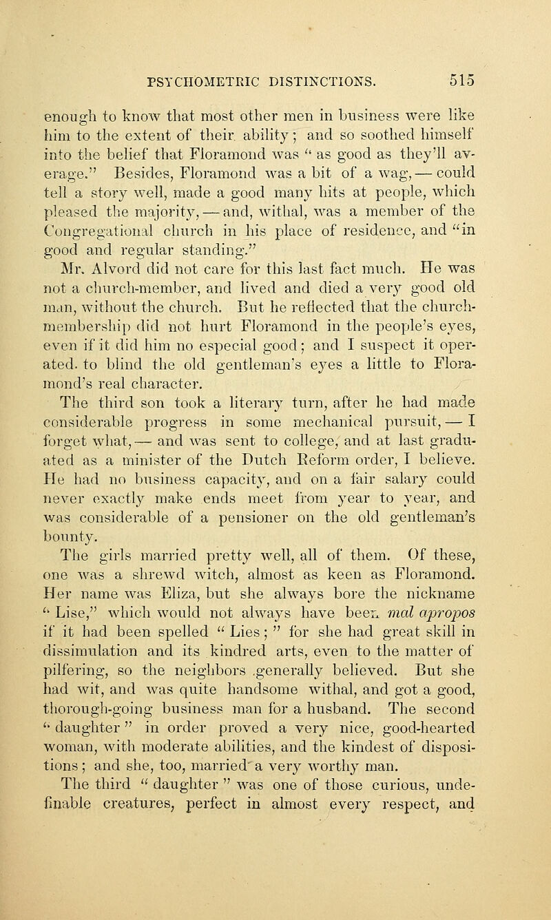 enough to know that most other men in business were hke him to the extent of their ability; and so soothed himself into the belief that Floramond was ^' as good as they'll av- erage. Besides, Floramond was a bit of a wag,— could tell a story well, made a good many hits at people, which pleased the majority, — and, withal, was a member of the Congregational church in his place of residence, and in good and regular standing. Mr, Alvord did not care for this last fact much. He was not a church-member, and lived and died a very good old man, without ihe church. But he reflected that the church- membership did not hurt Floramond in the people's eyes, even if it did him no especial good; and I suspect it oper- ated, to blind the old gentleman's eyes a little to Flora- mond's real character. The third son took a literary turn, after he had made considerable progress in some mechanical pursuit, — I forget what, — and was sent to college, and at last gradu- ated as a minister of the Dutch Eeform order, I believe. He had no business capacity, and on a fair salary could never exactly make ends meet from year to year, and was considerable of a pensioner on the old gentleman's bounty. The girls married pretty well, all of them. Of these, one was a shrewd witch, almost as keen as Floramond. Her name was Eliza, but she always bore the nickname '' Lise, which would not always have beer, mal apropos if it had been spelled  Lies;  for she had great skill in dissimulation and its kindred arts, even to the matter of pilfering, so the neighbors .generally believed. But she had wit, and was quite handsome withal, and got a good, thorough-going business man for a husband. The second '' daughter in order proved a very nice, good-hearted woman, with moderate abilities, and the kindest of disposi- tions ; and she, too, married' a very worthy man. The third '' daughter  was one of those curious, unde- finable creatures, perfect in almost every respect, and