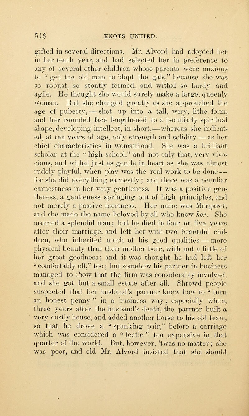 gifted in several directions. Mr. Alvord had adopted her in her tenth year, and had selected her in preference to any of several other children whose parents were anxious to  get the old man to 'dopt the gals/' because she was so robust, so stoutly formed, and withal so hardy and agile. He thought she would surely make a large, queenly Woman. But she changed greatly as she approached the age of puberty, — shot up into a tall, wiry, lithe form, and her rounded face lengthened to a peculiarly spiritual shape, developing intellect, in short,—whereas she indicat- ed, at ten years of age, only strength and solidity — as Iier chief characteristics in womanhood. She was a brilliant scholar at the  high school, and not only that, very viva- cious, and withal just as gentle in heart as she was almost rudely playful, when play was the real work to be done — for she did everything earnestly; and there was a peculiar earnestness in her very gentleness. It was a positive gen- tleness, a gentleness springing out of high principles, and not merely a passive inertness. Her name was Margaret, and she made the name beloved by all who knew her. She married a splendid man; but he died in four or five years after their marriage, and left her with two beautiful chil- dren, who inherited much of his good qualities — more physical beauty than their mother bore, with not a little of her great goodness; and it was thought he had left her ''comfortably off, too ; but somehow his partner in business managed to ihow that the firm was considerably involved, and she got but a small estate after all. Shrewd people suspected that her husband's partner knew how to  turn an honest penny  in a business way; especially when, three years after the husband's death, the partner built a very costly house, and added another horse to his old team, so that he drove a  spanking pair, before a carriage which was considered a '' leetle  too expensive in that quarter of the world. But, however, 't\vas no matter; she was poor, and old Mr. Alvord insisted that she should