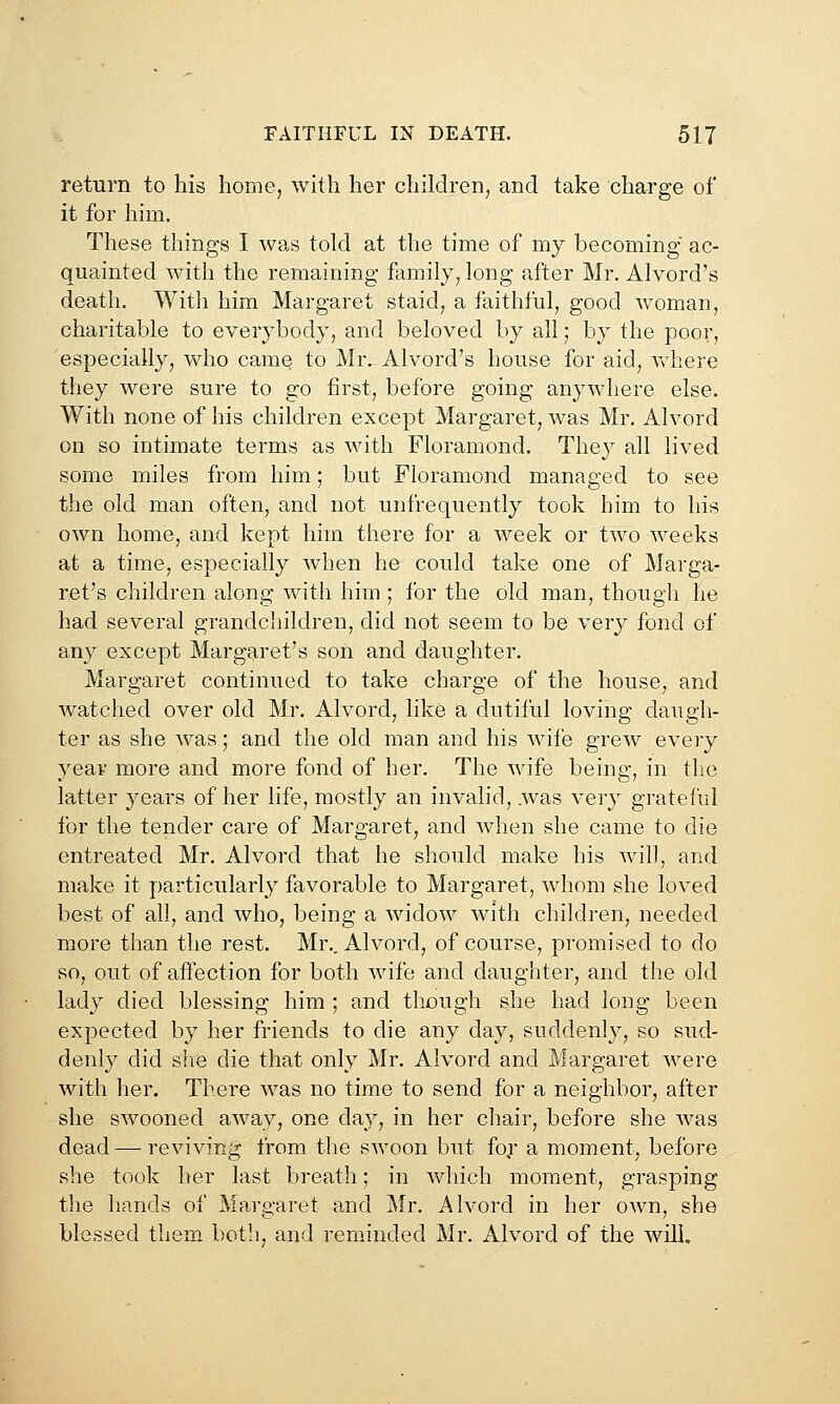 return to his home, with her children, and take charge of it for him. These things I was told at the time of my becoming ac- quainted with the remaining family, long after Mr. Alvord's death. With him Margaret staid, a faithful, good woman, charitable to everybody, and beloved by all; by the poor, 'especially, who came to Mr. Alvord's house for aid, vrhere they were sure to go first, before going anywhere else. With none of his children except Margaret, was Mr. Alvord on so intimate terms as with Floramond. They all lived some miles from him; but Floramond managed to see the old man often, and not unfrequently took him to his own home, and kept him there for a week or two weeks at a time, especially when he could take one of Marga- ret's children along with him ; for the old man, though he had several grandchildren, did not seem to be very fond of any except Margaret's son and daughter. Margaret continued to take charge of the house, and watched over old Mr. Alvord, like a dutiful loving daugh- ter as she w^as; and the old man and his wife grew every year more and more fond of her. The wife being, in the latter years of her life, mostly an invalid, was very grateful for the tender care of Margaret, and when she came to die entreated Mr. Alvord that he should make his wil], and make it particularly favorable to Margaret, whom she loved best of all, and who, being a widow with children, needed more than the rest. Mr.. Alvord, of course, promised to do so, out of affection for both wife and daughter, and the old lady died blessing him ; and though she had long been expected by her friends to die any day, suddenly, so sud- denly did slie die that only Mr. Alvord and Margaret were with her. There was no time to send for a neighbor, after she swooned away, one day, in her chair, before she was dead—reviving from the swoon but fo.r a moment, before she took her last breath; in which moment, grasping the hands of Margaret and Mr. Alvord in her own, she blessed them both, and reminded Mr. Alvord of the will.