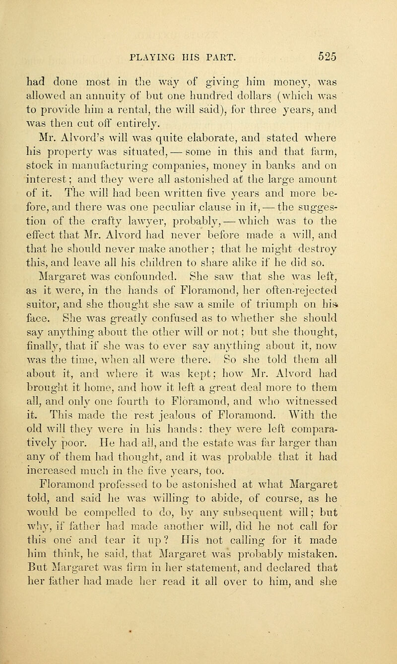 had done most in the way of giving him money, was allowed an annuity of but one hundred dollars (which was to provide him a rental, the will said), for three years, and was then cut off entirely. Mr. Alvord's will was quite elaborate, and stated where his property was situated, — some in this and that farm, stock in manufacturing companies, money in banks and on interest; and they were all astonished at the large amount of it. The Avill had been written five years and more be- fore, and there was one peculiar clause in it, — the sugges- tion of the crafty lawyer, probably, — which was to the effect that Mr. Alvord had never before made a will, and that he should never make another ; that he might destroy this, and leave all his children to share alike if he did so. Margaret was confounded. She saw that she was left, as it were, in the hands of Floramond, her often-rejected suitor, and she thought she saw a smile of triumph on his> face. She was greatly confused as to whether she should say anything about the other will or not; but she thought, finally, that if she was to ever say anything about it, noAv was the time, when all were there. So she told them all about it, and where it was kept; how Mr. Alvord had brouglit it home, and how it left a great deal more to them all, and only one fourth to Floramond, and who witnessed it. This made the rest jealous of Floramond. With the old will they were in his hands: they were left compara- tively poor. He had all, and the estate was far larger than any of them had thought, and it was probable that it had increased m^ich in the five years, too. Floramond professed to be astonished at what Margaret told, and said he was willing to abide, of course, as he Avould be compelled to do, by any subsequent will; but why, if father had made another will, did he not call for this one and tear it up ? His not calling for it made him think, he said, that Margaret was probably mistaken. But Margaret was firm in her statement, and declared that her fatlier had made her read it all over to him, and she