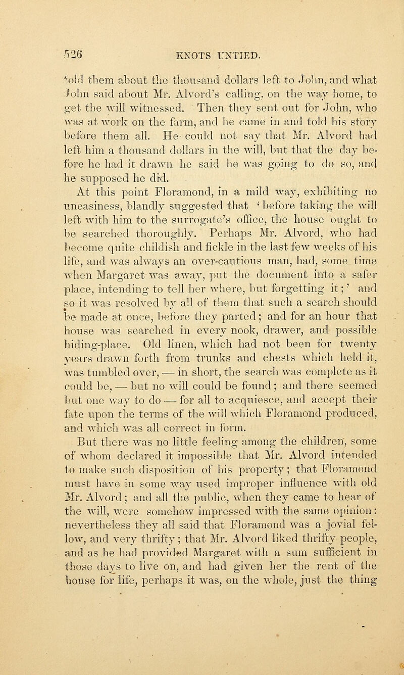 ■^old them about the thousand dollars left to Jolm, and what :/ohn said about Mr. Alvord's calling, on the way home, to get the will witnessed. Then they sent out for John, wdio w^as at work on the farm, and he came in and told his story before them all. He could not say that Mr. Alvord had left him a thousand dollars in the will, but that the day be- fore he had it drawn he said he was going to do so, and he supposed he di-d. At this point Floramond, in a mild way, exhibiting no uneasiness, blandly suggested that ' before taking the wiU left with him to the surrogate's office, the house ought to be searched thoroughly. Perhaps Mr, Alvord, who had become quite childish and fickle in the last few weeks of his life, and was ahvays an over-cautious man, had, some time wdien Margaret was away, put the document into a safer place, intending to tell her where, but forgetting it;' and so it was resolved by all of them that such a search shoidd be made at once, before they parted; and for an hour that house Avas searched in every nook, drawer, and possible hiding-place. Old linen, which had not been for twenty years drawn forth from trunks and chests wdiich held it, was tumbled over, — in short, the search was complete as it could be, —■ but no will could be found ; and there seemed Imt one Avay to do — for all to acquiesce, and accept their fate upon the terms of the will which Floramond produced, and which was all correct in form. But there was no little feeling among the children, some of whom declared it impossible that Mr. Alvord intended to make such disposition of his property; that Floramond must have in some way used improper influence with old Mr, Alvord; and all the public, when they came to hear of the will, were somehow impressed with the same opinion: nevertheless they all said that Floramond was a jovial fel- low, and very thrifty; that Mr. Alvord liked thrifty people, and as he had provided Margaret with a sum sufficient in those days to live on, and had given her the rent of the house for life, perhaps it was, on the whole, just the thing