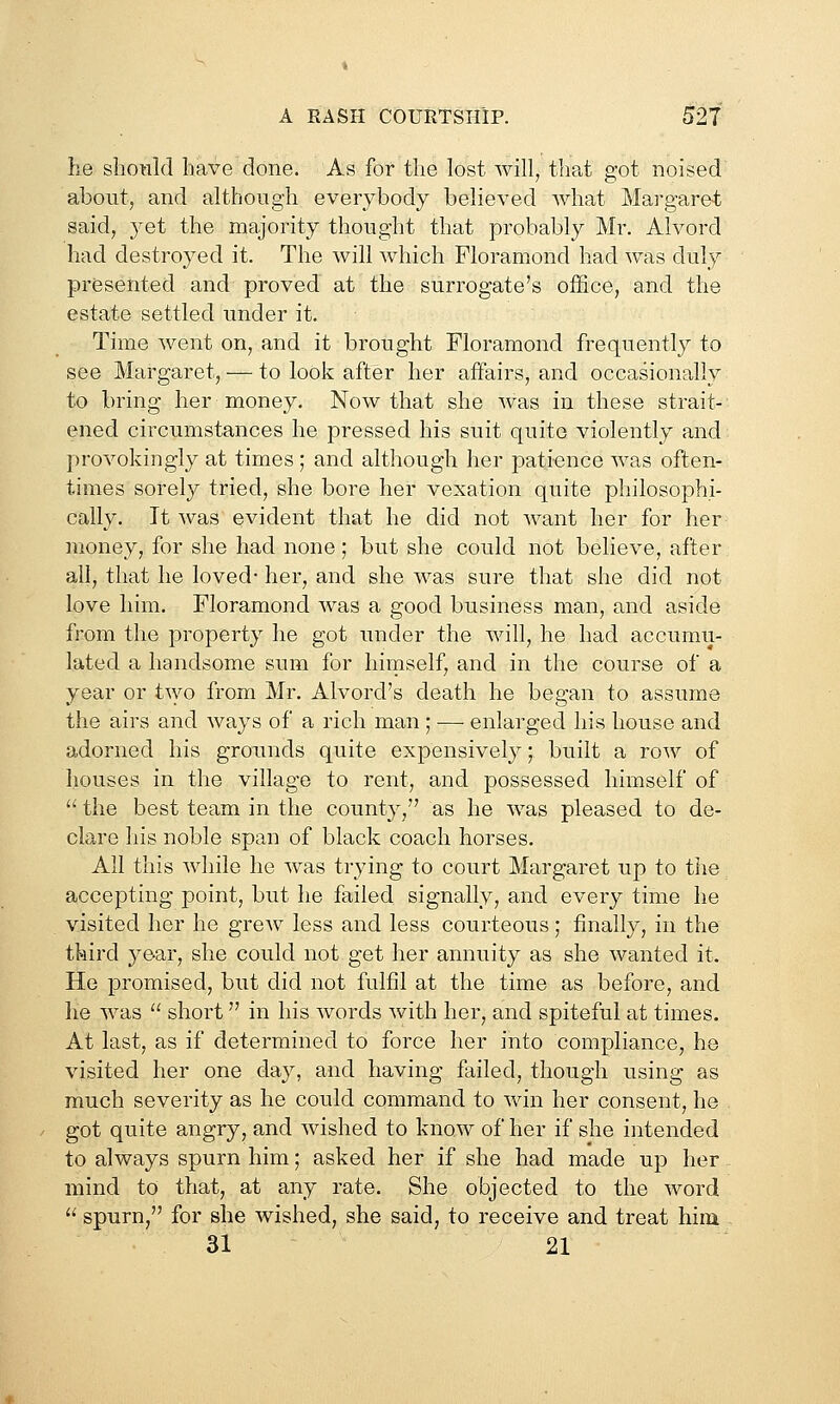 he slionld have done. As for the lost will, that got noised about, and although everybody believed what Margaret said, yet the majority thought that probably Mr. Alvord had destroyed it. The will which Floramond had was duly presented and proved at the surrogate's office, and the estate settled under it. Time went on, and it brought Floramond frequently to see Margaret, — to look after her affairs, and occasionally to bring her money. Now that she was in these strait- ened circumstances he pressed his suit quite violently and provokingly at times ; and although her pati-ence was often- times sorely tried, she bore her vexation quite philosophi- cally. It was evident that he did not want her for her money, for she had none; but she could not believe, after all, that he loved- her, and she was sure that she did not love him. Floramond was a good business man, and aside from the property he got under the will, he had accumii- lated a handsome sum for himself, and in the course of a year or two from Mr. Alvord's death he began to assume the airs and ways of a rich man ; —■ enlarged his house and adorned his grounds quite expensively; built a row of houses in the village to rent, and possessed himself of  the best team in the county, as he was pleased to de- clare his noble span of black coach horses. All this while he was trying to court Margaret up to the accepting point, but he failed signally, and every time he visited her he grew less and less courteous; finally, in the third year, she could not get her annuity as she wanted it. He promised, but did not fulfil at the time as before, and he was  short in his words with her, and spiteful at times. At last, as if determined to force her into compliance, he visited her one day, and having failed, though using as much severity as he could command to win her consent, he got quite angry, and wished to know of her if she intended to always spurn him; asked her if she had made up her mind to that, at any rate. She objected to the word  spurn, for she wished, she said, to receive and treat him 31 21