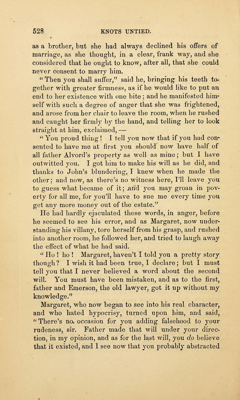 as a brotlier, but she had always declined his offers of marriage, as she thought, in a clear, frank waj, and she considered that he ought to know, after all, that she could never consent to marry him.  Then you shall suffer, said he, bringing his teeth to- gether with greater firmness, as if he would like to put an end to her existence with one bite ; and he manifested him- self with such a degree of anger that she was frightened, and arose from her chair to leave the room, when he rushed and caught her firmly by the hand, and telling her to look straight at him, exclaimed, —  You proud thing ! I tell you now that if you had con- sented to have me at first you should now have half of all father Alvord's property as well as mine; but I have outwitted you. I got him to make his will as he did, and thanks to John's blundering, I knew when he made the other; and now, as there's no witness here, I'll leave you to guess what became of it; iihd you may groan in pov- erty for all me, for you'll have to sue me every time you get any more money out of the estate. He had hardly ejaculated these words, in anger, before he seemed to see his error, and as Margaret, now under- standing his villany, tore herself from his grasp, and rushed into another room, he followed her, and tried to laugh away the effect of what he had said.  Ho ! ho ! Margaret, haven't I told you a pretty story though ? I wish it had been true, 1 declare; but I must tell you that I never believed a word about the second will. You must have been mistaken, and as to the first, father and Emerson, the old lawyer, got it up without my knowledge. Margaret, who now began to see into his real character, and who hated hypocrisy, turned upon him, and said, '' There's na occasion for you adding falsehood to your rudeness, sir. Father made that will under your direc- tion, in my opinion, and as for the last will, you do believe that it existed; and 1 see now that you probably abstracted