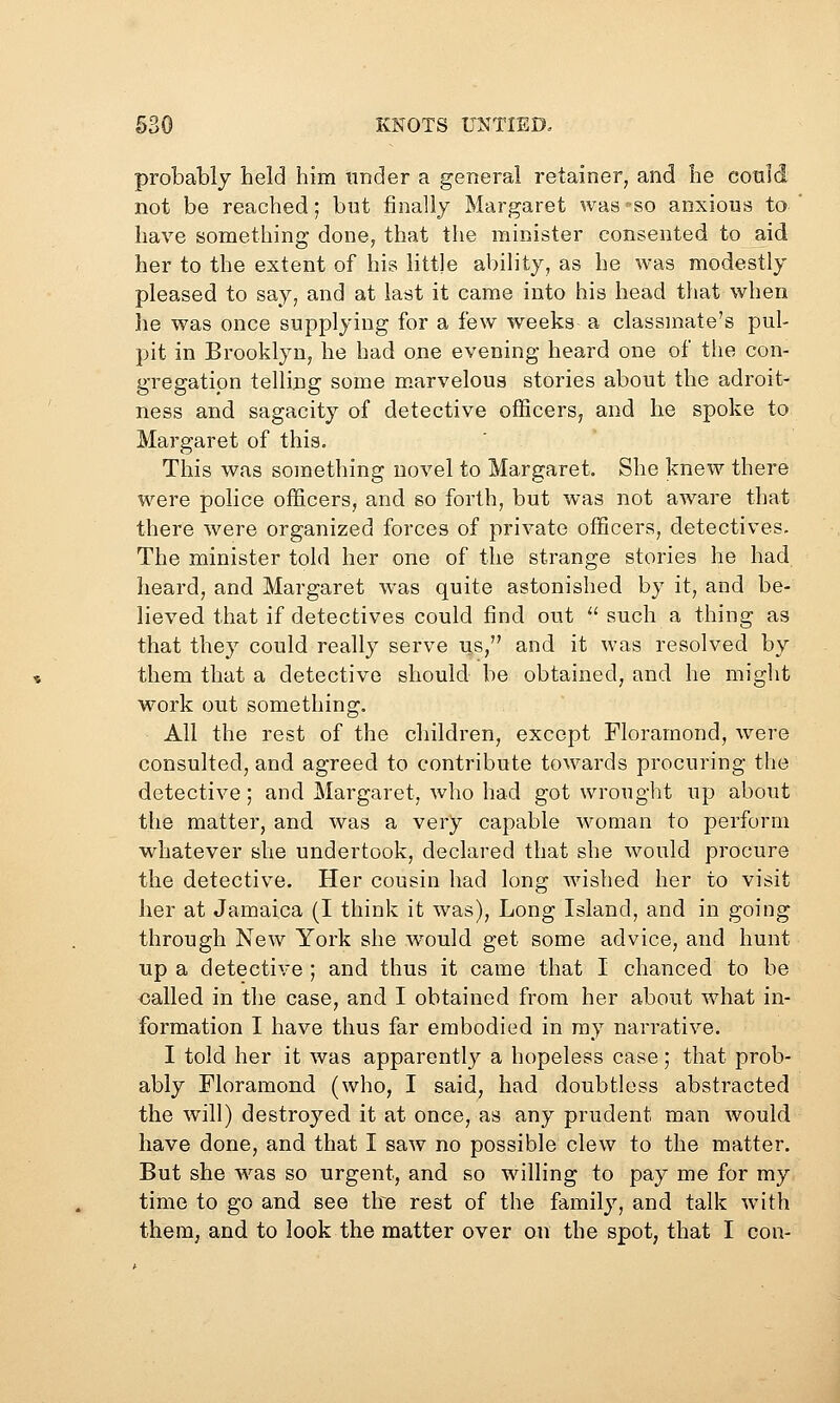 probably held him tinder a general retainer, and he could not be reached; but finally Margaret was so anxious to have something done, that the minister consented to aid her to the extent of his little ability, as he was modestly pleased to say, and at last it came into his head that when lie was once supplying for a few weeks a classmate's pul- pit in Brooklyn, he had one evening heard one of the con- gregation telling some m^arvelous stories about the adroit- ness and sagacity of detective officers, and he spoke to Margaret of this. This was something novel to Margaret. She knew there were police officers, and so forth, but was not aware that there were organized forces of private officers, detectives. The minister told her one of the strange stories he had heard, and Margaret was quite astonished by it, and be- lieved that if detectives could find out  such a thing as that they could really serve us, and it was resolved by them that a detective should be obtained^ and he might work out something. All the rest of the children, except Floramond, were consulted, and agreed to contribute towards procuring the detective; and Margaret, who had got wrought up about the matter, and was a very capable woman to perform whatever she undertook, declared that she would procure the detective. Her cousin had long wished her to visit her at Jamaica (I think it was). Long Island, and in going through New York she w^ould get some advice, and hunt up a detective ; and thus it came that I chanced to be called in the case, and I obtained from her about what in- formation I have thus far embodied in my narrative. I told her it was apparently a hopeless case; that prob- ably Floramond (who, I said, had doubtless abstracted the will) destroyed it at once, as any prudent man would have done, and that I saw no possible clew to the matter. But she was so urgent, and so willing to pay me for my time to go and see the rest of the familj', and talk with them, and to look the matter over on the spot, that I con-