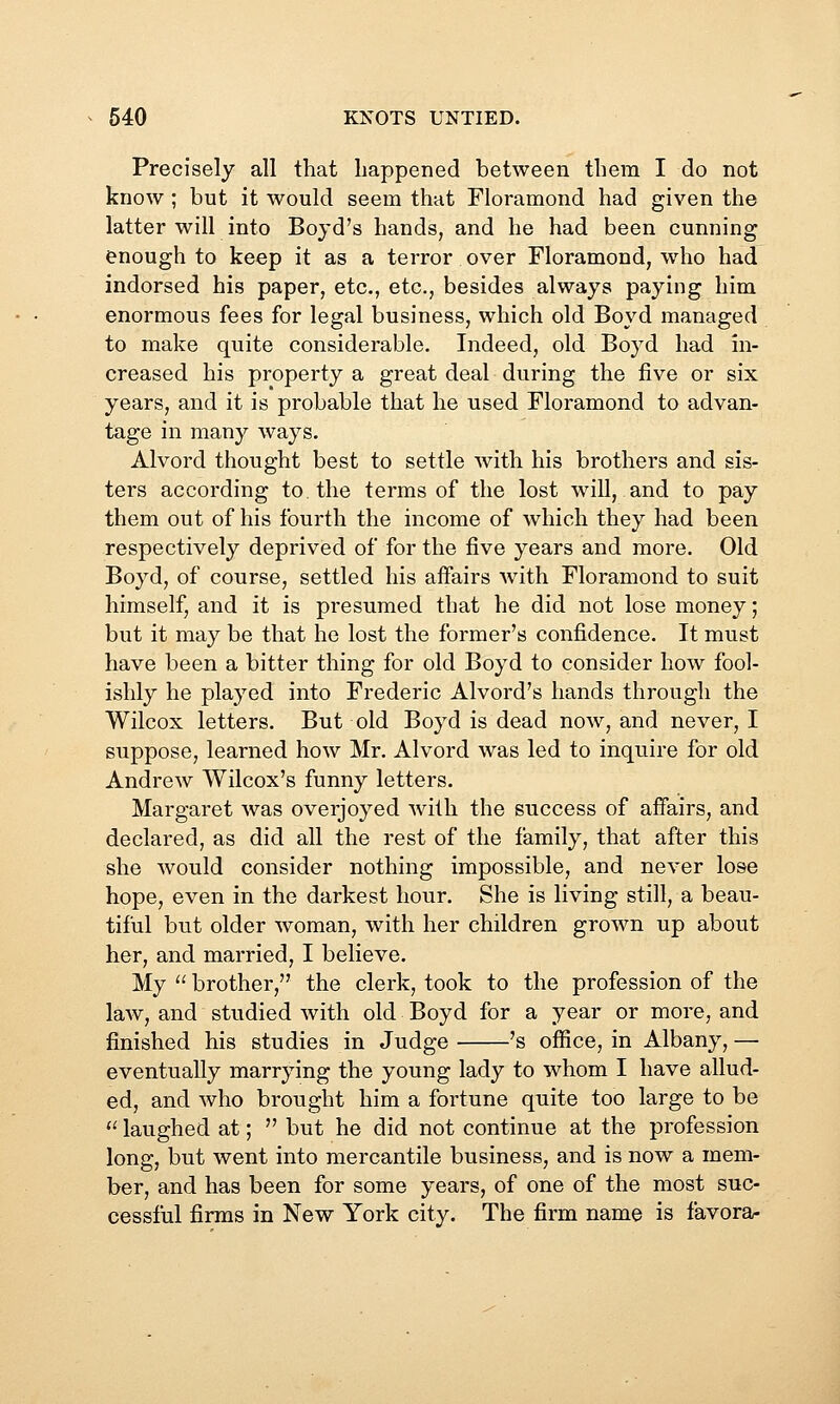 Precisely all that happened between them I do not know ; but it would seem that Floramond had given the latter will into Boyd's hands, and he had been cunning enough to keep it as a terror over Floramond, who had indorsed his paper, etc., etc., besides always paying him enormous fees for legal business, which old Boyd managed to make quite considerable. Indeed, old Boyd had in- creased his property a great deal during the five or six years, and it is probable that he used Floramond to advan- tage in many ways. Alvord thought best to settle with his brothers and sis- ters according to the terms of the lost will, and to pay them out of his fourth the income of which they had been respectively deprived of for the five years and more. Old Boyd, of course, settled his affairs with Floramond to suit himself, and it is presumed that he did not lose money; but it may be that he lost the former's confidence. It must have been a bitter thing for old Boyd to consider how fool- ishly he played into Frederic Alvord's hands through the Wilcox letters. But old Boyd is dead now, and never, I suppose, learned how Mr. Alvord was led to inquire for old Andrew Wilcox's funny letters. Margaret was overjoyed Avith the success of affairs, and declared, as did all the rest of the family, that after this she would consider nothing impossible, and never lose hope, even in the darkest hour. She is living still, a beau- tiful but older woman, with her children grown up about her, and married, I believe. My  brother, the clerk, took to the profession of the law, and studied with old Boyd for a year or more, and finished his studies in Judge 's office, in Albany, — eventually marrying the young lady to whom I have allud- ed, and who brought him a fortune quite too large to be  laughed at;  but he did not continue at the profession long, but went into mercantile business, and is now a mem- ber, and has been for some years, of one of the most suc- cessful firms in New York city. The firm name is favora-