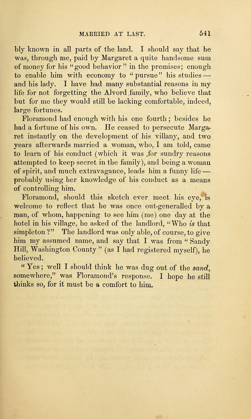 bly known in all parts of the land. I should say that he was, through me, paid by Margaret a quite handsome sum of money for his good behavior in the premises; enough to enable him with economy to pursue his studies — and his lady. I have had many substantial reasons in my life for not forgetting the Alvord .family, who believe that but for me they would still be lacking comfortable, indeed, large fortunes. Floramond had enough with his one fourth ; besides he had a fortune of his own. He ceased to persecute Margar ret instantly on the development of his villany, and two years afterwards married a woman, who, I am told, came to learn of his conduct (which it was .for sundry reasons attempted to keep secret in the family), and being a woman of spirit, and much extravagance, leads him a funny life — probably using her knowledge of his conduct as a means of controlling him. Floramond, should this sketch ever meet his eye, is welcome to reflect that he was once out-generalled by a man, of whom, happening to see him (me) one day at the hotel in his village, he asked of the landlord, Who is that simpleton ? The landlord was only able, of course, to give him my assumed name, and say that I was from  Sandy Hill, Washington County  (as I had registered myself), he believed.  Yes; well I should think he was dug out of the sand, somewhere, was Floramond's response. I hope he still thinks so, for it must be a comfort to him.