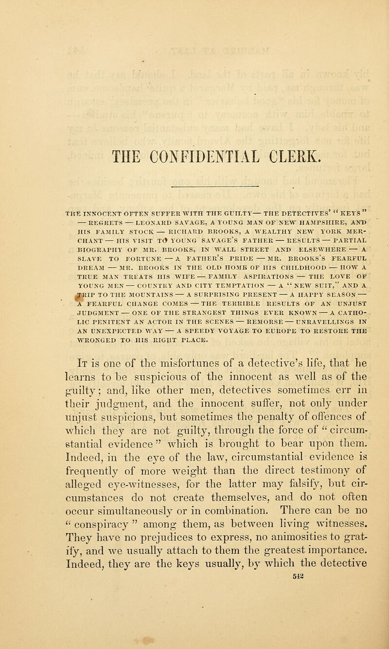 THE CONFIDENTIAL CLERK. TKE INNOCENT OFTEN SUFFER WITH THE GUILTY— THE DETECTIVES  KEYS — KE6RETS — LEONARD SAVAGE, A YOUNG MAN OF NEW HAMPSHIRE, AND HIS FAMILY STOCK — RICHARD BROOKS, A WEALTHY NEW YORK MER- CHANT— HIS VISIT T(> YOUNG SAVAGE's FATHER RESULTS — PARTIAL BIOGRAPHY OF MR. BROOKS, IN AVALL STREET AND ELSEWHERE — A SLAVE TO FORTUNE — A FATHER'S PRIDE — MR. BROOKS's FEARFUL DREAM MR. BROOKS IN THE OLD HOME OF HIS CHILDHOOD HOW A TRUE MAN TREATS HIS WIFE—.FAMILY A.SPIRATIONS — THE LOVE OF YOUNG MEN COUNTRY AND CITY TEMPTATION — A  NEW SUIT, AND A ^tlP TO THE MOUNTAINS A SURPRISING PRESENT A HAPPY SEASON A FEARFUL CHANGE COMES — THE TERRIBLE RESULTS OF AN UNJUST JUDGMENT—ONE OF THE STRANGEST THINGS EVER KNOWN A CATHO- LIC PENITENT AN ACTOR IN THE SCENES — REMORSE UNRAVELLINGS IN AN UNEXPECTED WAY A SPEEDY VOYAGE TO EUROPE TO RESTORE THE WRONGED TO HIS RIGHT PLACE. It is one of the misfortunes of a detective's life, that he learns to be suspicious of the innocent as well as of the guilty; and, like other men, detectives sometimes err in their judgment, and the innocent suffer, not only under unjust suspicions, but sometimes the penalty of offences of which they are not guilty, through the force of  circum- stantial evidence  which is brought to bear upon them. Indeed, in the eye of the law, circumstantial evidence is frequently of more weight than the direct testimony of alleged eye-witnesses, for the latter may falsify, but cir- cumstances do not create themselves, and do not often occur simultaneously or in combination. There can be no ^' conspiracy  among them, as betAveen living witnesses. They have no prejudices to express, no animosities to grat- ify, and we usually attach to them the greatest importance. Indeed, they are the keys usually, by which the detective