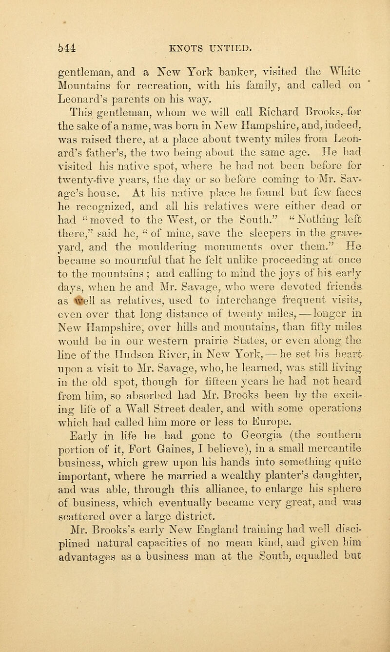 gentleman, and a New York banker, visited the White Mountains for recreation, with his family, and called on Leonard's parents on his way. This gentleman, whom we will call Eichard Brooks, for the sake of a name, was born in New Plampshire, and, indeed, was raised there, at a place about twenty miles from Leon- ard's father's, the two being about the same age. He had visited his native spot, where he had not been before for twenty-five years, i he day or so before coming to Mr. Sav- age's house. At his native place he found but few faces he recognized, and all his relatives were either dead or had moved to the West, or the South.'' Nothing left there, said he,  of mine, save the sleepers in the grave- yard, and the mouldering monuments over them. He became so mournful that he felt unlike proceeding at once to the mountains ; and calling to mind the joys of his early days, when he and Mr. Savage, who were devoted friends as #ell as relatives, used to interchange frequent visits, even over that long distance of twenty miles, — longer in New Hampshire, over hills and mountains, than fifty miles would be in our western prairie States, or even along the line of the Hudson River, in New York, — he set his heaii: upon a visit to Mr. Savage, who, he learned, was still living in the old spot, though ibr fifteen jea.rs he had not heard from him, so absorbed had Mr. Brooks been by the excit- ing life of a Yf all Street dealer, and with some operations which had called him more or less to Europe. Early in life he had gone to Georgia (the southern portion of it. Fort Gaines, I believe), in a small mercantile business, which grew upon his hands into something quite important, where he married a wealthy planter's daughter, and was able, through this alliance, to enlarge his sphere of business, which eventually became very great, and was scattered over a large district. Mr. Brooks's ea,rly New England training had v/ell disci- plined natural capacities of no mean kind, and given him advantages as a business man at the South, equalled but