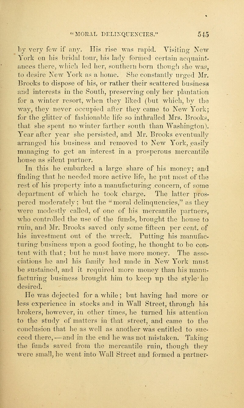 by very few if any. His rise was rapid. Visiting New York on his bridal tour, liis lady formed certain acquaint- ances there, whicli led her, southern born thougli she was, to desire New York as a home. She constantly urged Mr. Brooks to dispose of his, or rather their scattered business and interests in the South, preserving only her plantation for a winter resort, when they liked (but which, by the way, they never occupied after they came to New York; for the glitter of fashionable life so inthralled Mrs. Brooks, that she spent no winter farther south than Washington). Year after year she persisted, and Mr. Brooks eventually arranged his business and removed to New York, easily managing to get an interest in a prosperous mercantile house as silent partner. In this he embarked a large share of his money; and finding that he needed more active life, he put most of the rest of his property into a manufacturing concern, of some department of which he took charge. The latter pros- pered moderately; but the  moral delinquencies, as they v/ere modestly called, of one of his mercantile partners, who controlled the use of the funds, brought the house to ruin, and Mr. Brooks saved only some fifteen per cent, of his investment out of the wreck. Putting his manufac- turing business upon a good footing, he thought to be con- tent with that; but he must have more money. The asso- ciations he and his family had made in New York must be sustained, and it required more money than his manu- facturing business brought him to keep up the style ho desired. He w^as dejected for a while; but having had more or less experience in stocks and in Wall Street, through his brokers, however, in other times, he turned his attention to the study of matters in that street, and came to the conclusion that he as well as another was entitled to suc- ceed there,—and in the end he was not mistaken. Taking the funds saved from the mercantile ruin, though they were small, he v/ent into Wall Street and formed a partner-