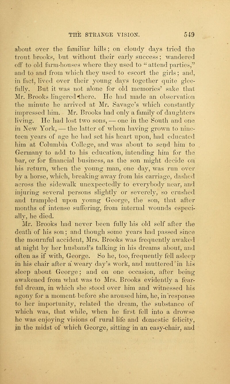 about over the familiar hills; on cloudy days tried the trout brooks, but without their early success; wandered off to old farm-houses where they used to '^ attend parties, and to and from which they used to escort the girls; and, in fact, lived over their young days together quite glee- fully. But it was not alone for old memories' sake that Mr. Brooks lingered •there. He had made an observation the minute he arrived at Mr. Savage's which constantly impressed him. Mr. Brooks had only a family of daughters living. He had lost two sons, — one in the South and one in New York, —• the latter of whom having grown to nine- teen years of age he had set his heart upon, had educated him at Columbia College, and was about to send him to Germany to add to his education, intending him for the bar, or for financial business, as the son might decide on his return, when the young man, one day, was run over by a horse, which, breaking away from his carriage, dashed across the sidewalk unexpectedly to everybody near, and injuring several persons slightly or severely, so crushed and trampled upon young George, the son, that after months of intense suffering, from internal wounds especi- ally, he died. Mr. Brooirs had never been fully his old self after the death of his son; and though some years had passed since the mournful accident, Mrs. Brooks was frequently awaked at night by her husband's talking in his dreams about, and often as if with, George. So he, too, frequently fell asleep in his chair after a weary day's work, and muttered'in his sleep about George; and on one occasion, after being- awakened from what was to Mrs. Brooks evidently a fear- ful dream, in which she stood over him and witnessed his agony for a moment before she aroused him, he, in response to her importunity, related the dream, the substance of which was, that while, when he first fell into a drowse he was enjoying visions of rural life and domestic felicity, in the midst of which George, sitting in an easy-chair, and
