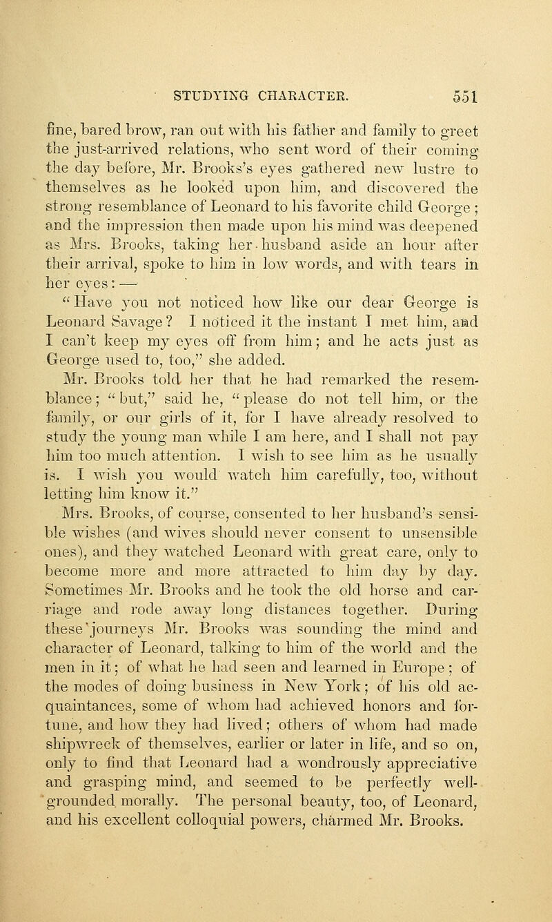 fine, bared brow, ran out witli his father and family to greet the just-arrived relations, who sent word of their coming the day before, Mr. Brooks's eyes gathered new lustre to themselves as he looked upon him, and discovered the strong resemblance of Leonard to his favorite child George ; and the impression then made upon his mind was deepened as Mrs. Brooks, taking her-husband aside an hour after their arrival, spoke to him in low words, and with tears in her eyes: —  Have you not noticed how like our dear George is Leonard Savage ? I noticed it the instant I met him, and I can't keep my eyes off from him; and he acts just as George used to, too, she added. Mr. Brooks told her that he had remarked the resem- blance ;  but, said he,  please do not tell him, or the family, or our girls of it, for I have already resolved to study the young man while I am here, and I shall not pay him too much attention. I wish to see him as he usually is. I wisli 3'ou would watch him carefully, too, without letting him know it. Mrs. Brooks, of course, consented to her husband's sensi- ble wishes (and wives should never consent to unsensible ones), and they watched Leonard with great care, only to become more and more attracted to him day by day. Sometimes Mr. Brooks and he took the old horse and car- riage and rode away long distances together. During these'journeys Mr. Brooks was sounding the mind and character of Leonard, talking to him of the world and the men in it; of what he had seen and learned in Europe ; of the modes of doing business in New York; of his old ac- quaintances, some of Avhom had achieved honors and for- tune, and how they had lived; others of whom had made shipwreck of themselves, earlier or later in life, and so on, only to find that Leonard had a wondrously appreciative and grasping mind, and seemed to be perfectly well- grounded morally. The personal beauty, too, of Leonard, and his excellent colloquial powers, charmed Mr. Brooks.